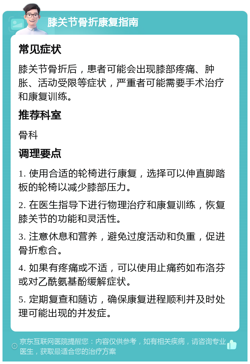 膝关节骨折康复指南 常见症状 膝关节骨折后，患者可能会出现膝部疼痛、肿胀、活动受限等症状，严重者可能需要手术治疗和康复训练。 推荐科室 骨科 调理要点 1. 使用合适的轮椅进行康复，选择可以伸直脚踏板的轮椅以减少膝部压力。 2. 在医生指导下进行物理治疗和康复训练，恢复膝关节的功能和灵活性。 3. 注意休息和营养，避免过度活动和负重，促进骨折愈合。 4. 如果有疼痛或不适，可以使用止痛药如布洛芬或对乙酰氨基酚缓解症状。 5. 定期复查和随访，确保康复进程顺利并及时处理可能出现的并发症。