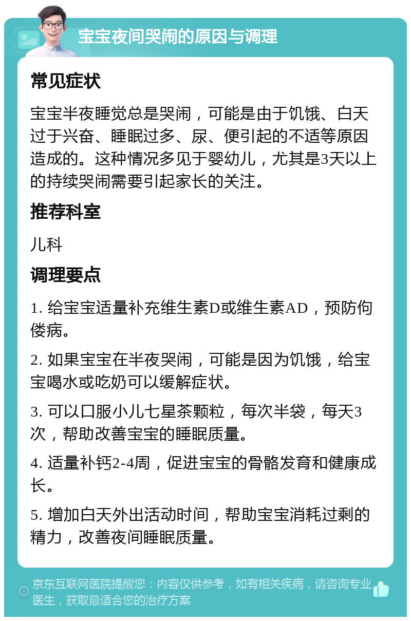 宝宝夜间哭闹的原因与调理 常见症状 宝宝半夜睡觉总是哭闹，可能是由于饥饿、白天过于兴奋、睡眠过多、尿、便引起的不适等原因造成的。这种情况多见于婴幼儿，尤其是3天以上的持续哭闹需要引起家长的关注。 推荐科室 儿科 调理要点 1. 给宝宝适量补充维生素D或维生素AD，预防佝偻病。 2. 如果宝宝在半夜哭闹，可能是因为饥饿，给宝宝喝水或吃奶可以缓解症状。 3. 可以口服小儿七星茶颗粒，每次半袋，每天3次，帮助改善宝宝的睡眠质量。 4. 适量补钙2-4周，促进宝宝的骨骼发育和健康成长。 5. 增加白天外出活动时间，帮助宝宝消耗过剩的精力，改善夜间睡眠质量。