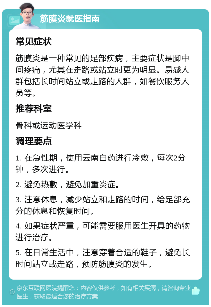 筋膜炎就医指南 常见症状 筋膜炎是一种常见的足部疾病，主要症状是脚中间疼痛，尤其在走路或站立时更为明显。易感人群包括长时间站立或走路的人群，如餐饮服务人员等。 推荐科室 骨科或运动医学科 调理要点 1. 在急性期，使用云南白药进行冷敷，每次2分钟，多次进行。 2. 避免热敷，避免加重炎症。 3. 注意休息，减少站立和走路的时间，给足部充分的休息和恢复时间。 4. 如果症状严重，可能需要服用医生开具的药物进行治疗。 5. 在日常生活中，注意穿着合适的鞋子，避免长时间站立或走路，预防筋膜炎的发生。