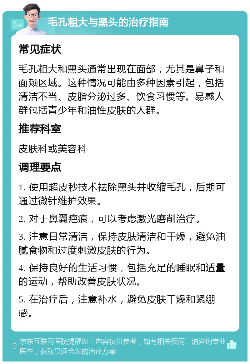 毛孔粗大与黑头的治疗指南 常见症状 毛孔粗大和黑头通常出现在面部，尤其是鼻子和面颊区域。这种情况可能由多种因素引起，包括清洁不当、皮脂分泌过多、饮食习惯等。易感人群包括青少年和油性皮肤的人群。 推荐科室 皮肤科或美容科 调理要点 1. 使用超皮秒技术祛除黑头并收缩毛孔，后期可通过微针维护效果。 2. 对于鼻翼疤痕，可以考虑激光磨削治疗。 3. 注意日常清洁，保持皮肤清洁和干燥，避免油腻食物和过度刺激皮肤的行为。 4. 保持良好的生活习惯，包括充足的睡眠和适量的运动，帮助改善皮肤状况。 5. 在治疗后，注意补水，避免皮肤干燥和紧绷感。