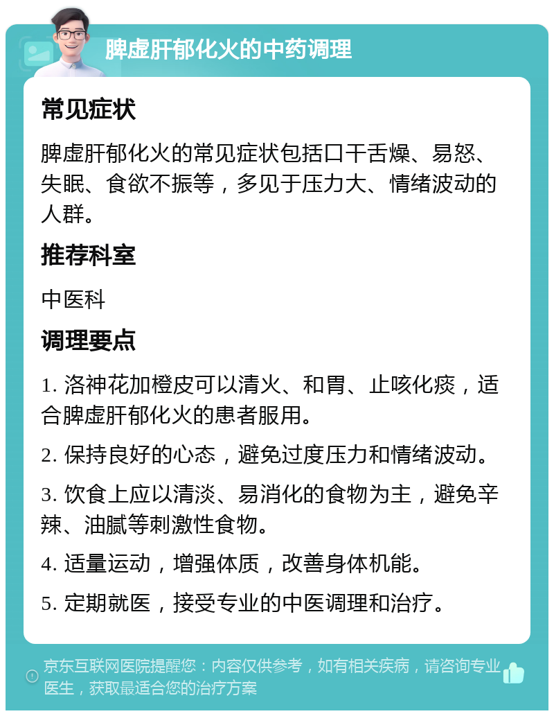 脾虚肝郁化火的中药调理 常见症状 脾虚肝郁化火的常见症状包括口干舌燥、易怒、失眠、食欲不振等，多见于压力大、情绪波动的人群。 推荐科室 中医科 调理要点 1. 洛神花加橙皮可以清火、和胃、止咳化痰，适合脾虚肝郁化火的患者服用。 2. 保持良好的心态，避免过度压力和情绪波动。 3. 饮食上应以清淡、易消化的食物为主，避免辛辣、油腻等刺激性食物。 4. 适量运动，增强体质，改善身体机能。 5. 定期就医，接受专业的中医调理和治疗。