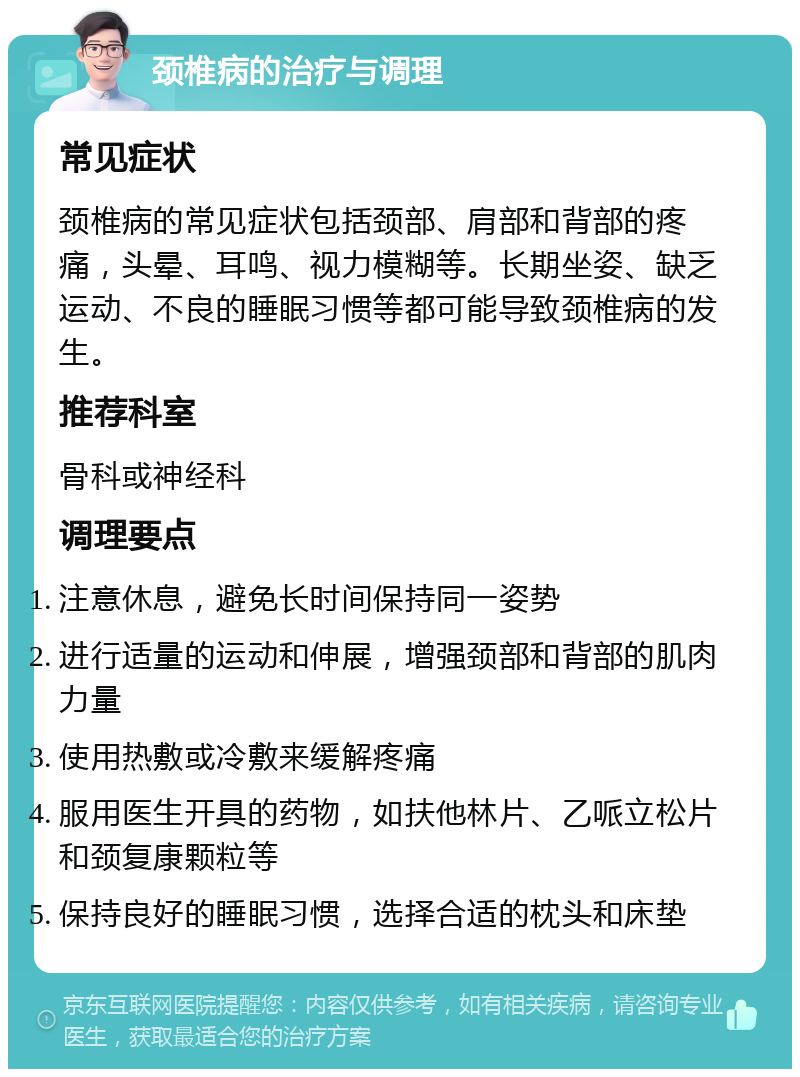 颈椎病的治疗与调理 常见症状 颈椎病的常见症状包括颈部、肩部和背部的疼痛，头晕、耳鸣、视力模糊等。长期坐姿、缺乏运动、不良的睡眠习惯等都可能导致颈椎病的发生。 推荐科室 骨科或神经科 调理要点 注意休息，避免长时间保持同一姿势 进行适量的运动和伸展，增强颈部和背部的肌肉力量 使用热敷或冷敷来缓解疼痛 服用医生开具的药物，如扶他林片、乙哌立松片和颈复康颗粒等 保持良好的睡眠习惯，选择合适的枕头和床垫