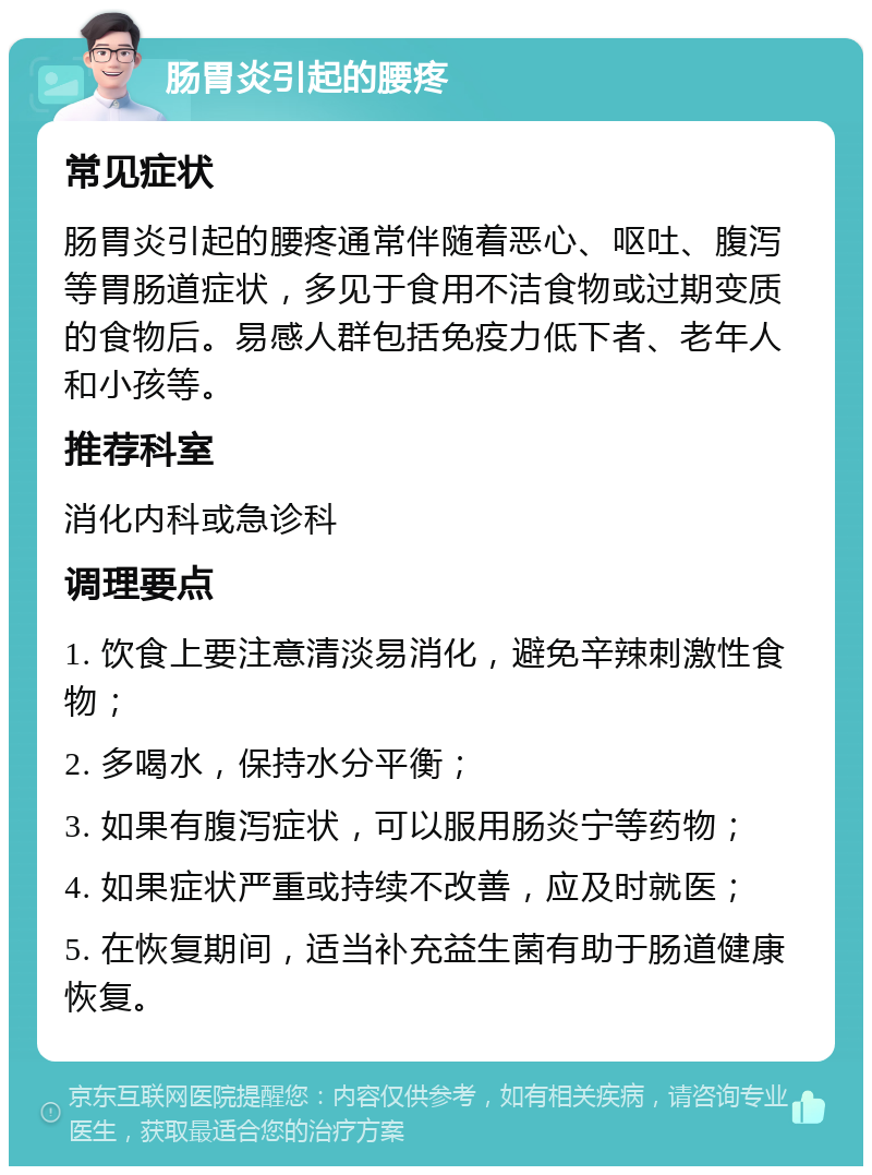 肠胃炎引起的腰疼 常见症状 肠胃炎引起的腰疼通常伴随着恶心、呕吐、腹泻等胃肠道症状，多见于食用不洁食物或过期变质的食物后。易感人群包括免疫力低下者、老年人和小孩等。 推荐科室 消化内科或急诊科 调理要点 1. 饮食上要注意清淡易消化，避免辛辣刺激性食物； 2. 多喝水，保持水分平衡； 3. 如果有腹泻症状，可以服用肠炎宁等药物； 4. 如果症状严重或持续不改善，应及时就医； 5. 在恢复期间，适当补充益生菌有助于肠道健康恢复。