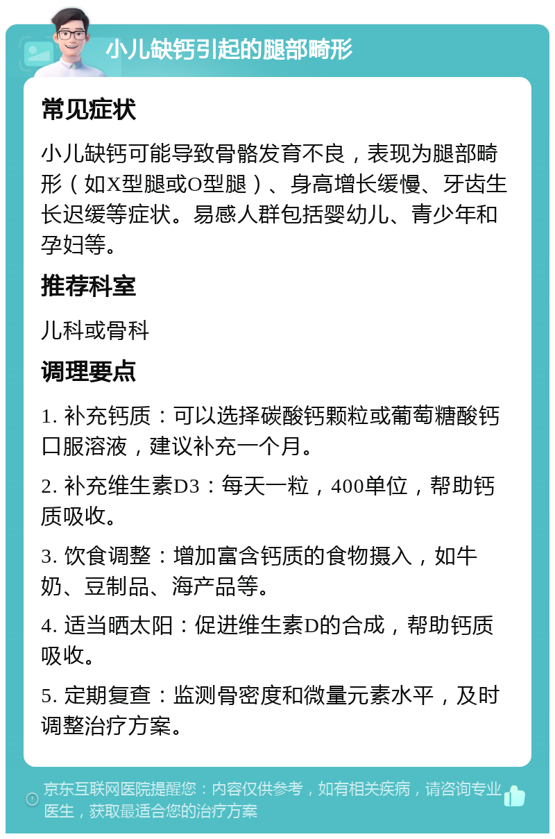 小儿缺钙引起的腿部畸形 常见症状 小儿缺钙可能导致骨骼发育不良，表现为腿部畸形（如X型腿或O型腿）、身高增长缓慢、牙齿生长迟缓等症状。易感人群包括婴幼儿、青少年和孕妇等。 推荐科室 儿科或骨科 调理要点 1. 补充钙质：可以选择碳酸钙颗粒或葡萄糖酸钙口服溶液，建议补充一个月。 2. 补充维生素D3：每天一粒，400单位，帮助钙质吸收。 3. 饮食调整：增加富含钙质的食物摄入，如牛奶、豆制品、海产品等。 4. 适当晒太阳：促进维生素D的合成，帮助钙质吸收。 5. 定期复查：监测骨密度和微量元素水平，及时调整治疗方案。