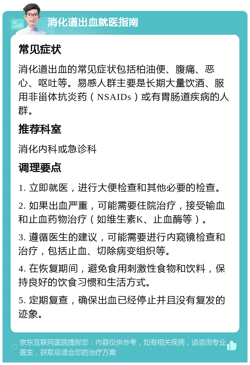 消化道出血就医指南 常见症状 消化道出血的常见症状包括柏油便、腹痛、恶心、呕吐等。易感人群主要是长期大量饮酒、服用非甾体抗炎药（NSAIDs）或有胃肠道疾病的人群。 推荐科室 消化内科或急诊科 调理要点 1. 立即就医，进行大便检查和其他必要的检查。 2. 如果出血严重，可能需要住院治疗，接受输血和止血药物治疗（如维生素K、止血酶等）。 3. 遵循医生的建议，可能需要进行内窥镜检查和治疗，包括止血、切除病变组织等。 4. 在恢复期间，避免食用刺激性食物和饮料，保持良好的饮食习惯和生活方式。 5. 定期复查，确保出血已经停止并且没有复发的迹象。