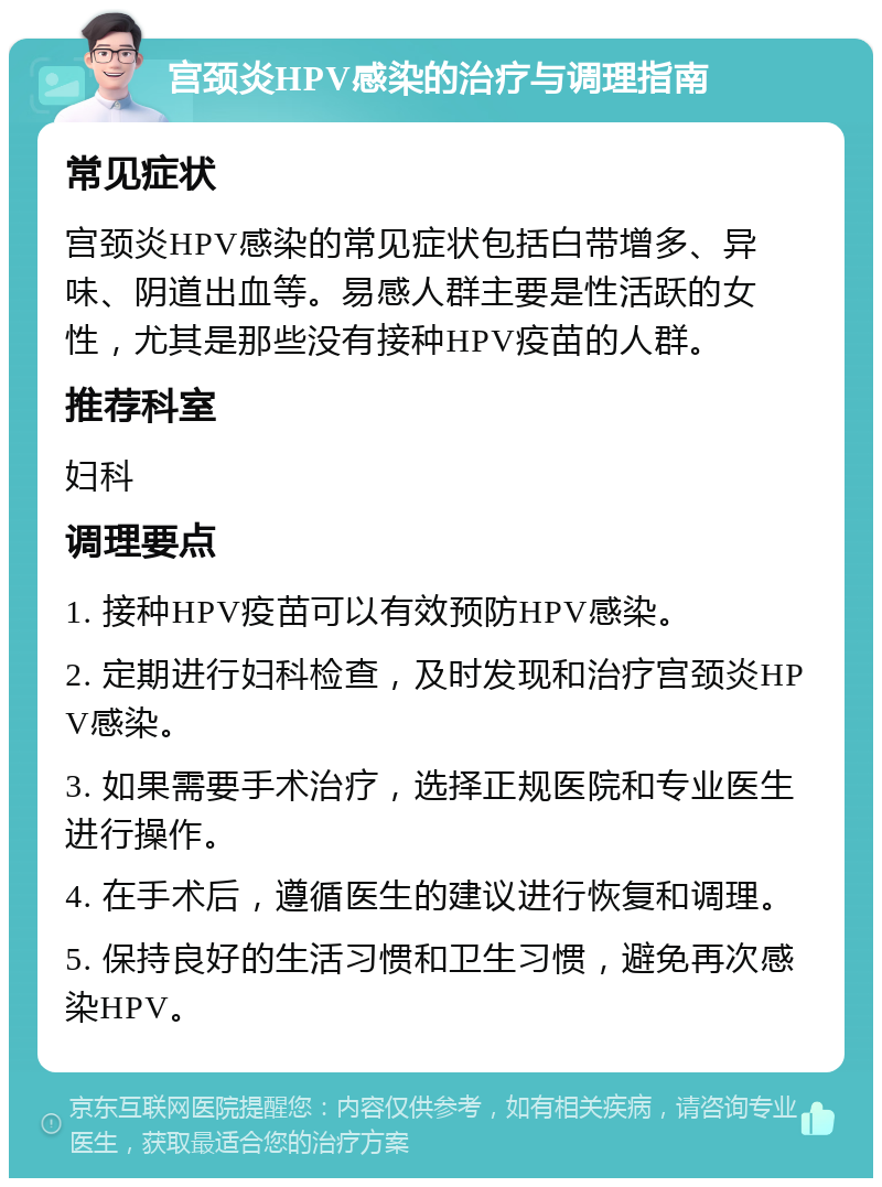 宫颈炎HPV感染的治疗与调理指南 常见症状 宫颈炎HPV感染的常见症状包括白带增多、异味、阴道出血等。易感人群主要是性活跃的女性，尤其是那些没有接种HPV疫苗的人群。 推荐科室 妇科 调理要点 1. 接种HPV疫苗可以有效预防HPV感染。 2. 定期进行妇科检查，及时发现和治疗宫颈炎HPV感染。 3. 如果需要手术治疗，选择正规医院和专业医生进行操作。 4. 在手术后，遵循医生的建议进行恢复和调理。 5. 保持良好的生活习惯和卫生习惯，避免再次感染HPV。