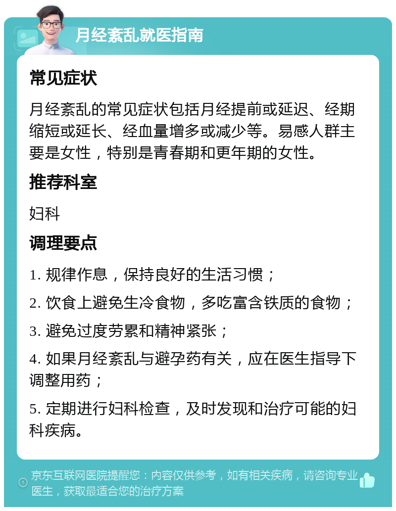 月经紊乱就医指南 常见症状 月经紊乱的常见症状包括月经提前或延迟、经期缩短或延长、经血量增多或减少等。易感人群主要是女性，特别是青春期和更年期的女性。 推荐科室 妇科 调理要点 1. 规律作息，保持良好的生活习惯； 2. 饮食上避免生冷食物，多吃富含铁质的食物； 3. 避免过度劳累和精神紧张； 4. 如果月经紊乱与避孕药有关，应在医生指导下调整用药； 5. 定期进行妇科检查，及时发现和治疗可能的妇科疾病。