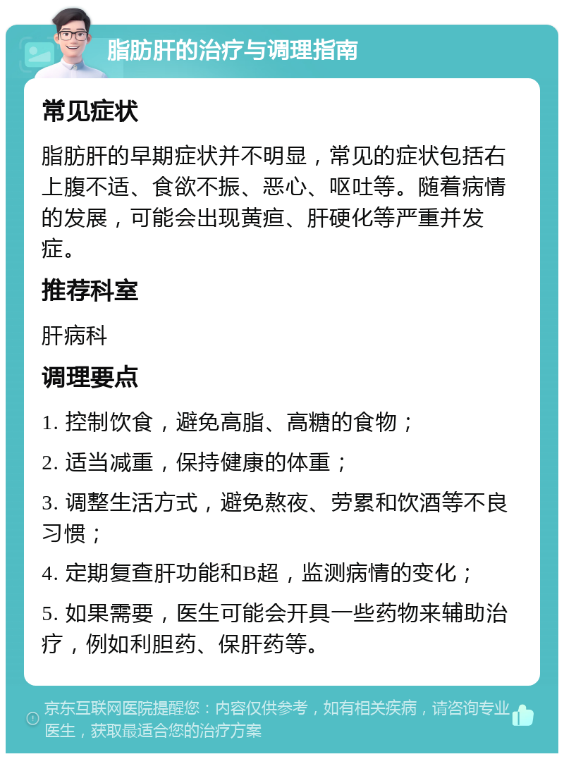 脂肪肝的治疗与调理指南 常见症状 脂肪肝的早期症状并不明显，常见的症状包括右上腹不适、食欲不振、恶心、呕吐等。随着病情的发展，可能会出现黄疸、肝硬化等严重并发症。 推荐科室 肝病科 调理要点 1. 控制饮食，避免高脂、高糖的食物； 2. 适当减重，保持健康的体重； 3. 调整生活方式，避免熬夜、劳累和饮酒等不良习惯； 4. 定期复查肝功能和B超，监测病情的变化； 5. 如果需要，医生可能会开具一些药物来辅助治疗，例如利胆药、保肝药等。