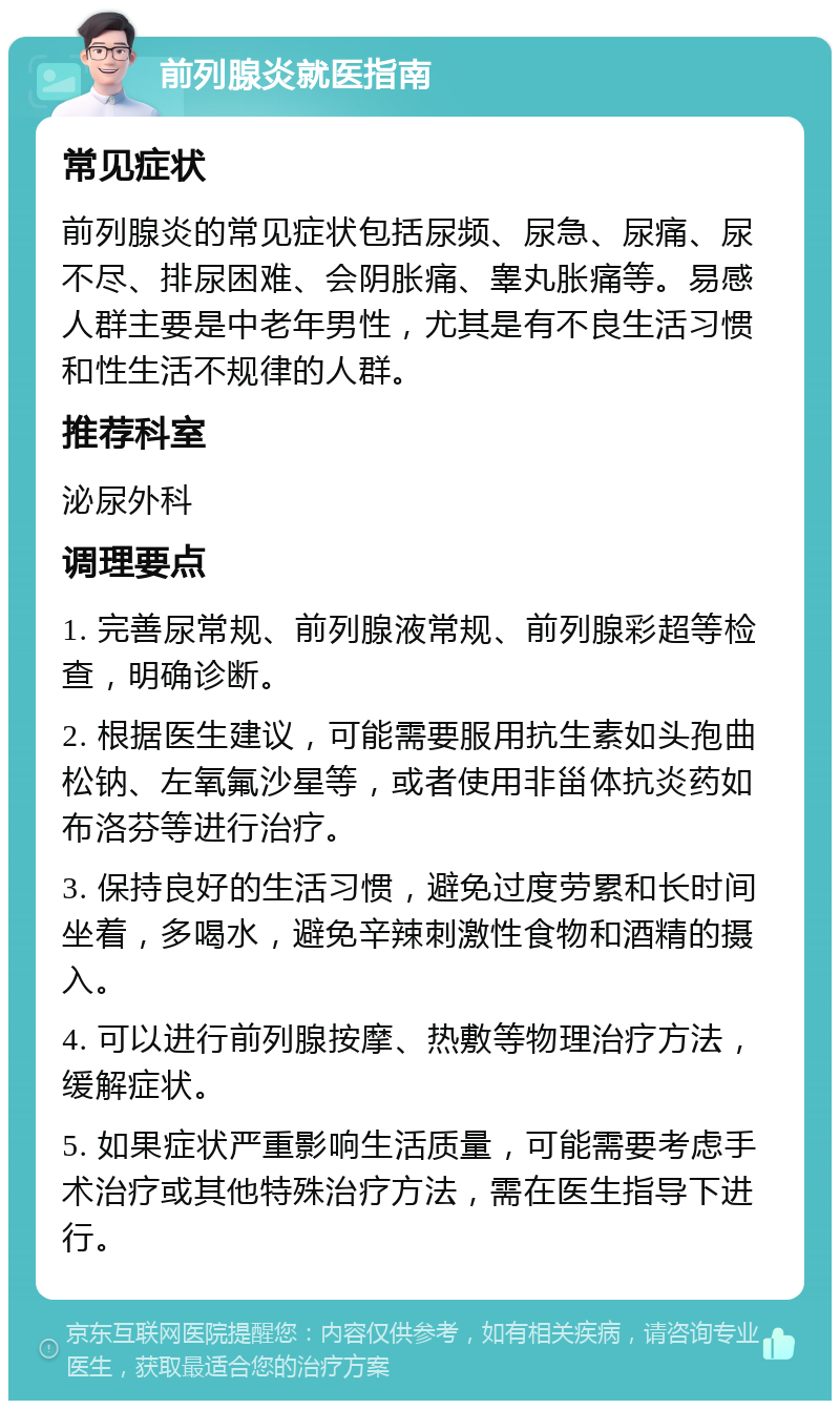 前列腺炎就医指南 常见症状 前列腺炎的常见症状包括尿频、尿急、尿痛、尿不尽、排尿困难、会阴胀痛、睾丸胀痛等。易感人群主要是中老年男性，尤其是有不良生活习惯和性生活不规律的人群。 推荐科室 泌尿外科 调理要点 1. 完善尿常规、前列腺液常规、前列腺彩超等检查，明确诊断。 2. 根据医生建议，可能需要服用抗生素如头孢曲松钠、左氧氟沙星等，或者使用非甾体抗炎药如布洛芬等进行治疗。 3. 保持良好的生活习惯，避免过度劳累和长时间坐着，多喝水，避免辛辣刺激性食物和酒精的摄入。 4. 可以进行前列腺按摩、热敷等物理治疗方法，缓解症状。 5. 如果症状严重影响生活质量，可能需要考虑手术治疗或其他特殊治疗方法，需在医生指导下进行。