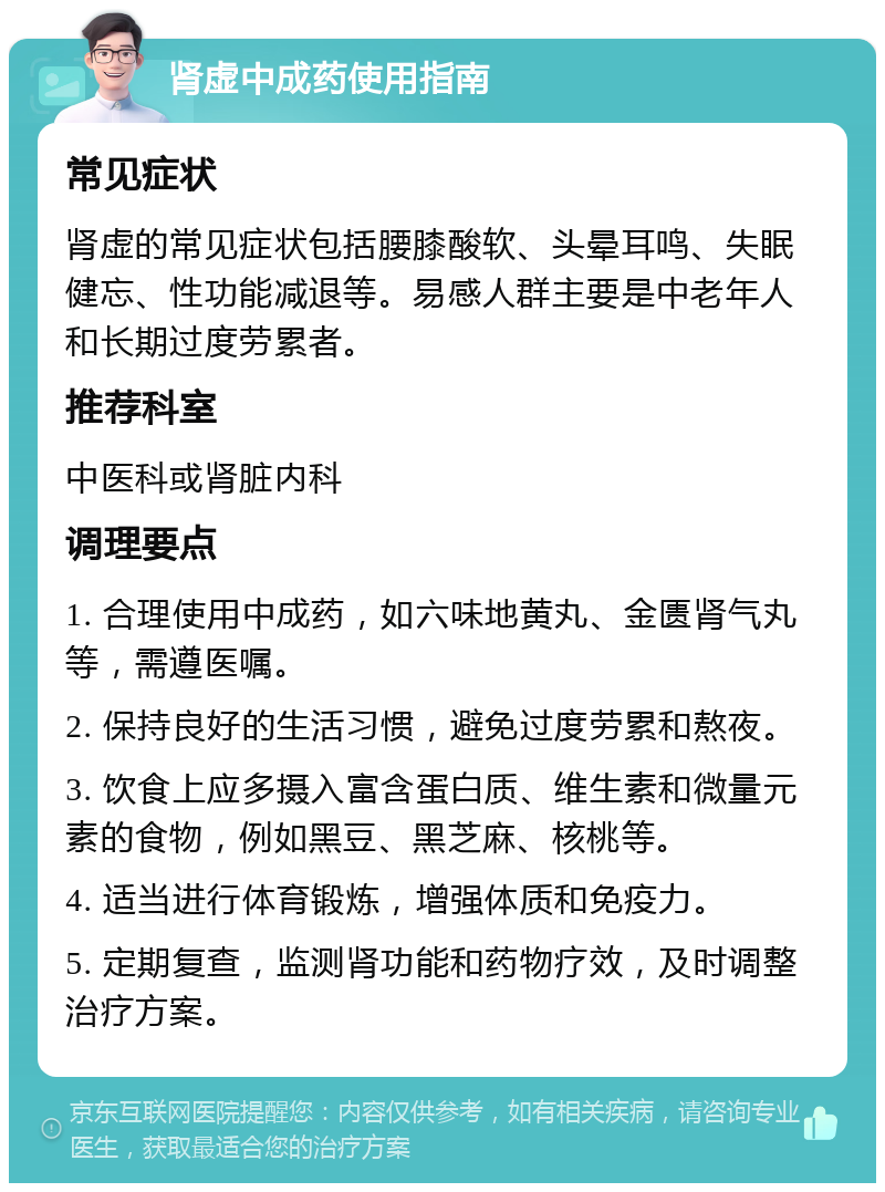 肾虚中成药使用指南 常见症状 肾虚的常见症状包括腰膝酸软、头晕耳鸣、失眠健忘、性功能减退等。易感人群主要是中老年人和长期过度劳累者。 推荐科室 中医科或肾脏内科 调理要点 1. 合理使用中成药，如六味地黄丸、金匮肾气丸等，需遵医嘱。 2. 保持良好的生活习惯，避免过度劳累和熬夜。 3. 饮食上应多摄入富含蛋白质、维生素和微量元素的食物，例如黑豆、黑芝麻、核桃等。 4. 适当进行体育锻炼，增强体质和免疫力。 5. 定期复查，监测肾功能和药物疗效，及时调整治疗方案。