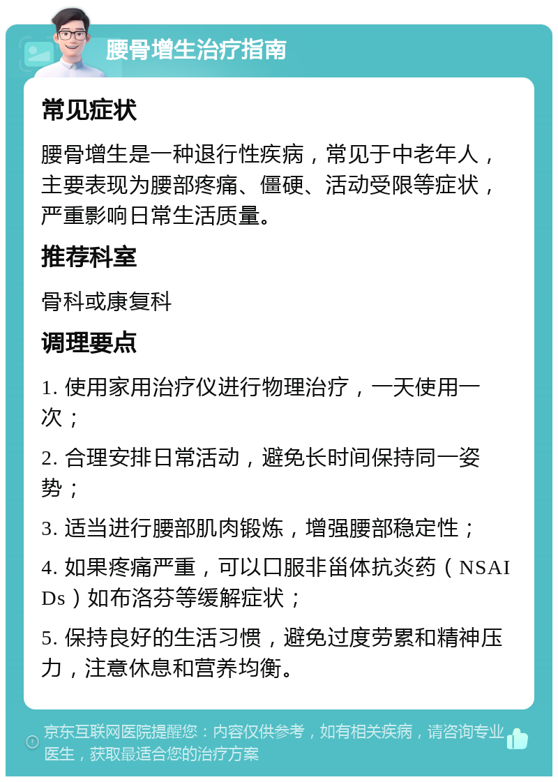 腰骨增生治疗指南 常见症状 腰骨增生是一种退行性疾病，常见于中老年人，主要表现为腰部疼痛、僵硬、活动受限等症状，严重影响日常生活质量。 推荐科室 骨科或康复科 调理要点 1. 使用家用治疗仪进行物理治疗，一天使用一次； 2. 合理安排日常活动，避免长时间保持同一姿势； 3. 适当进行腰部肌肉锻炼，增强腰部稳定性； 4. 如果疼痛严重，可以口服非甾体抗炎药（NSAIDs）如布洛芬等缓解症状； 5. 保持良好的生活习惯，避免过度劳累和精神压力，注意休息和营养均衡。