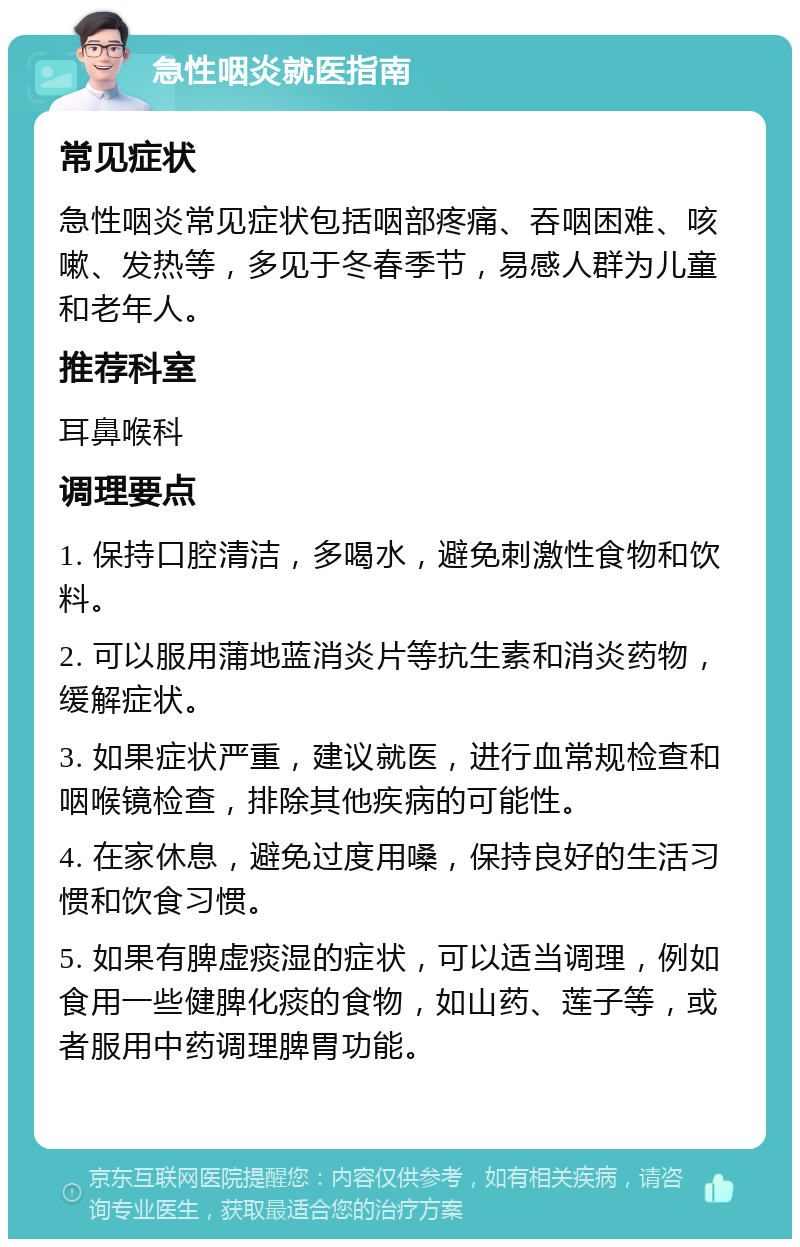 急性咽炎就医指南 常见症状 急性咽炎常见症状包括咽部疼痛、吞咽困难、咳嗽、发热等，多见于冬春季节，易感人群为儿童和老年人。 推荐科室 耳鼻喉科 调理要点 1. 保持口腔清洁，多喝水，避免刺激性食物和饮料。 2. 可以服用蒲地蓝消炎片等抗生素和消炎药物，缓解症状。 3. 如果症状严重，建议就医，进行血常规检查和咽喉镜检查，排除其他疾病的可能性。 4. 在家休息，避免过度用嗓，保持良好的生活习惯和饮食习惯。 5. 如果有脾虚痰湿的症状，可以适当调理，例如食用一些健脾化痰的食物，如山药、莲子等，或者服用中药调理脾胃功能。