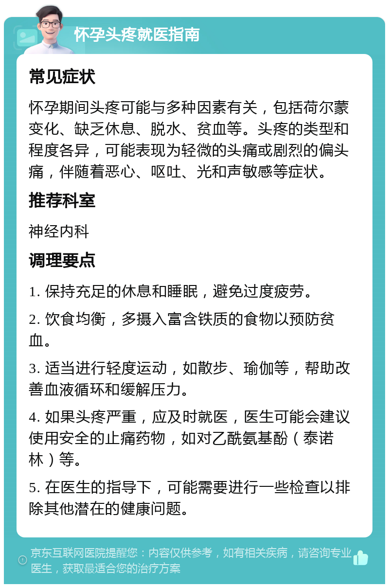 怀孕头疼就医指南 常见症状 怀孕期间头疼可能与多种因素有关，包括荷尔蒙变化、缺乏休息、脱水、贫血等。头疼的类型和程度各异，可能表现为轻微的头痛或剧烈的偏头痛，伴随着恶心、呕吐、光和声敏感等症状。 推荐科室 神经内科 调理要点 1. 保持充足的休息和睡眠，避免过度疲劳。 2. 饮食均衡，多摄入富含铁质的食物以预防贫血。 3. 适当进行轻度运动，如散步、瑜伽等，帮助改善血液循环和缓解压力。 4. 如果头疼严重，应及时就医，医生可能会建议使用安全的止痛药物，如对乙酰氨基酚（泰诺林）等。 5. 在医生的指导下，可能需要进行一些检查以排除其他潜在的健康问题。