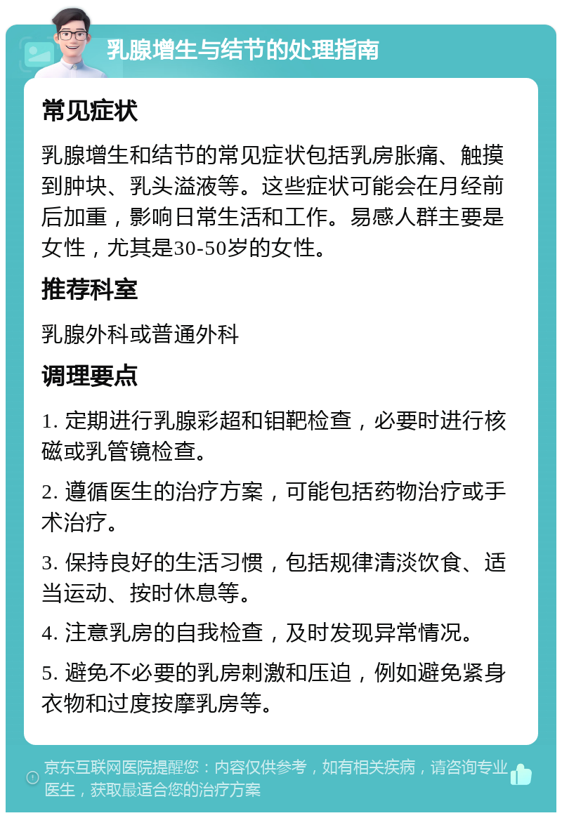 乳腺增生与结节的处理指南 常见症状 乳腺增生和结节的常见症状包括乳房胀痛、触摸到肿块、乳头溢液等。这些症状可能会在月经前后加重，影响日常生活和工作。易感人群主要是女性，尤其是30-50岁的女性。 推荐科室 乳腺外科或普通外科 调理要点 1. 定期进行乳腺彩超和钼靶检查，必要时进行核磁或乳管镜检查。 2. 遵循医生的治疗方案，可能包括药物治疗或手术治疗。 3. 保持良好的生活习惯，包括规律清淡饮食、适当运动、按时休息等。 4. 注意乳房的自我检查，及时发现异常情况。 5. 避免不必要的乳房刺激和压迫，例如避免紧身衣物和过度按摩乳房等。