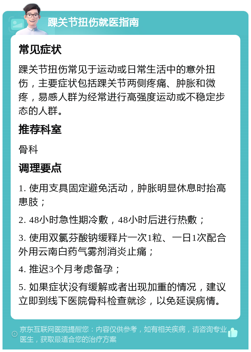 踝关节扭伤就医指南 常见症状 踝关节扭伤常见于运动或日常生活中的意外扭伤，主要症状包括踝关节两侧疼痛、肿胀和微疼，易感人群为经常进行高强度运动或不稳定步态的人群。 推荐科室 骨科 调理要点 1. 使用支具固定避免活动，肿胀明显休息时抬高患肢； 2. 48小时急性期冷敷，48小时后进行热敷； 3. 使用双氯芬酸钠缓释片一次1粒、一日1次配合外用云南白药气雾剂消炎止痛； 4. 推迟3个月考虑备孕； 5. 如果症状没有缓解或者出现加重的情况，建议立即到线下医院骨科检查就诊，以免延误病情。