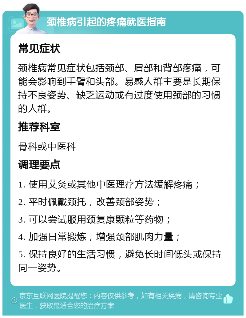 颈椎病引起的疼痛就医指南 常见症状 颈椎病常见症状包括颈部、肩部和背部疼痛，可能会影响到手臂和头部。易感人群主要是长期保持不良姿势、缺乏运动或有过度使用颈部的习惯的人群。 推荐科室 骨科或中医科 调理要点 1. 使用艾灸或其他中医理疗方法缓解疼痛； 2. 平时佩戴颈托，改善颈部姿势； 3. 可以尝试服用颈复康颗粒等药物； 4. 加强日常锻炼，增强颈部肌肉力量； 5. 保持良好的生活习惯，避免长时间低头或保持同一姿势。