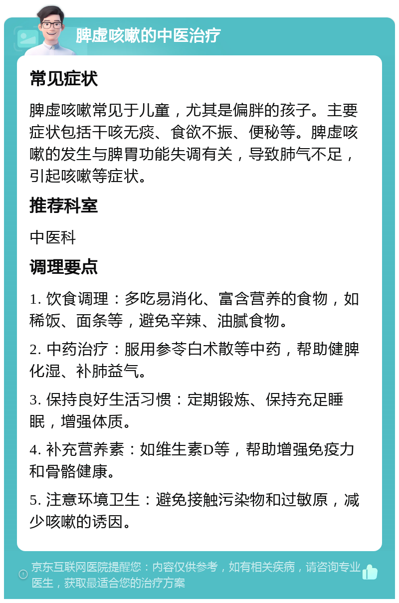 脾虚咳嗽的中医治疗 常见症状 脾虚咳嗽常见于儿童，尤其是偏胖的孩子。主要症状包括干咳无痰、食欲不振、便秘等。脾虚咳嗽的发生与脾胃功能失调有关，导致肺气不足，引起咳嗽等症状。 推荐科室 中医科 调理要点 1. 饮食调理：多吃易消化、富含营养的食物，如稀饭、面条等，避免辛辣、油腻食物。 2. 中药治疗：服用参苓白术散等中药，帮助健脾化湿、补肺益气。 3. 保持良好生活习惯：定期锻炼、保持充足睡眠，增强体质。 4. 补充营养素：如维生素D等，帮助增强免疫力和骨骼健康。 5. 注意环境卫生：避免接触污染物和过敏原，减少咳嗽的诱因。