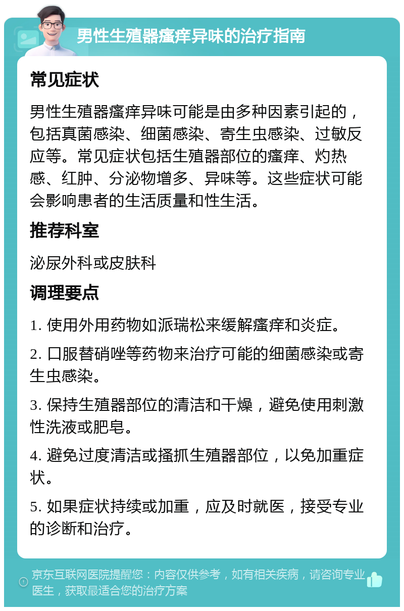 男性生殖器瘙痒异味的治疗指南 常见症状 男性生殖器瘙痒异味可能是由多种因素引起的，包括真菌感染、细菌感染、寄生虫感染、过敏反应等。常见症状包括生殖器部位的瘙痒、灼热感、红肿、分泌物增多、异味等。这些症状可能会影响患者的生活质量和性生活。 推荐科室 泌尿外科或皮肤科 调理要点 1. 使用外用药物如派瑞松来缓解瘙痒和炎症。 2. 口服替硝唑等药物来治疗可能的细菌感染或寄生虫感染。 3. 保持生殖器部位的清洁和干燥，避免使用刺激性洗液或肥皂。 4. 避免过度清洁或搔抓生殖器部位，以免加重症状。 5. 如果症状持续或加重，应及时就医，接受专业的诊断和治疗。