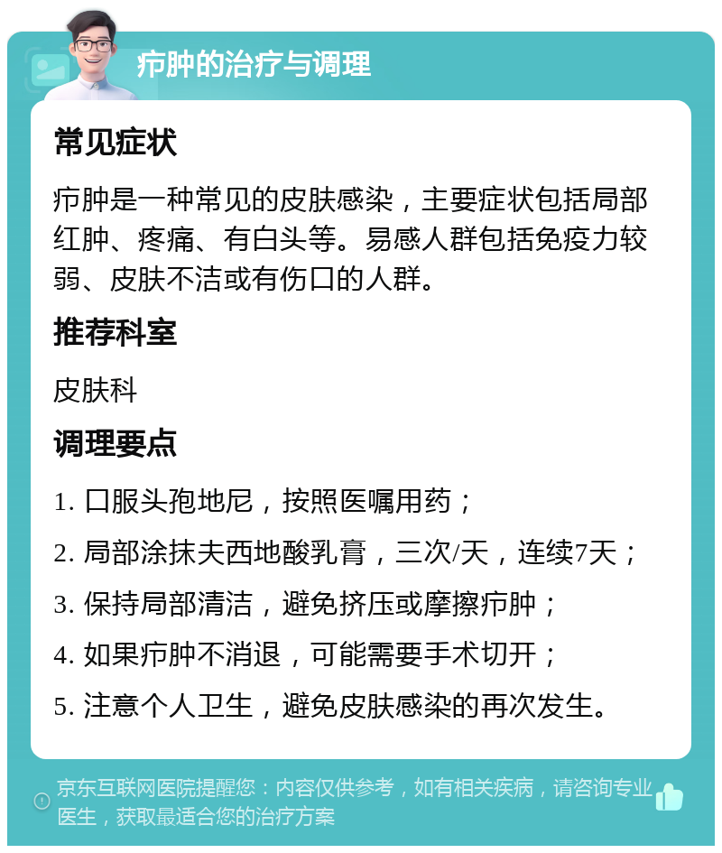 疖肿的治疗与调理 常见症状 疖肿是一种常见的皮肤感染，主要症状包括局部红肿、疼痛、有白头等。易感人群包括免疫力较弱、皮肤不洁或有伤口的人群。 推荐科室 皮肤科 调理要点 1. 口服头孢地尼，按照医嘱用药； 2. 局部涂抹夫西地酸乳膏，三次/天，连续7天； 3. 保持局部清洁，避免挤压或摩擦疖肿； 4. 如果疖肿不消退，可能需要手术切开； 5. 注意个人卫生，避免皮肤感染的再次发生。