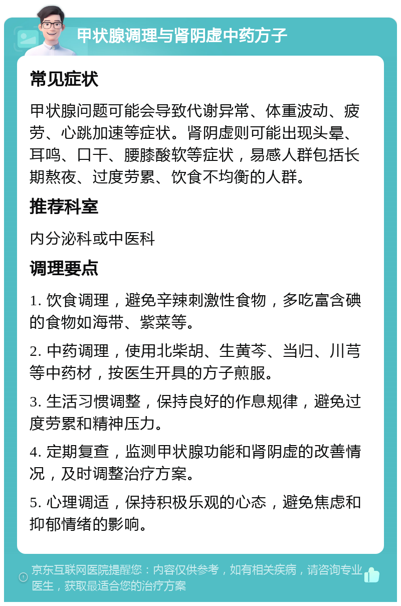 甲状腺调理与肾阴虚中药方子 常见症状 甲状腺问题可能会导致代谢异常、体重波动、疲劳、心跳加速等症状。肾阴虚则可能出现头晕、耳鸣、口干、腰膝酸软等症状，易感人群包括长期熬夜、过度劳累、饮食不均衡的人群。 推荐科室 内分泌科或中医科 调理要点 1. 饮食调理，避免辛辣刺激性食物，多吃富含碘的食物如海带、紫菜等。 2. 中药调理，使用北柴胡、生黄芩、当归、川芎等中药材，按医生开具的方子煎服。 3. 生活习惯调整，保持良好的作息规律，避免过度劳累和精神压力。 4. 定期复查，监测甲状腺功能和肾阴虚的改善情况，及时调整治疗方案。 5. 心理调适，保持积极乐观的心态，避免焦虑和抑郁情绪的影响。