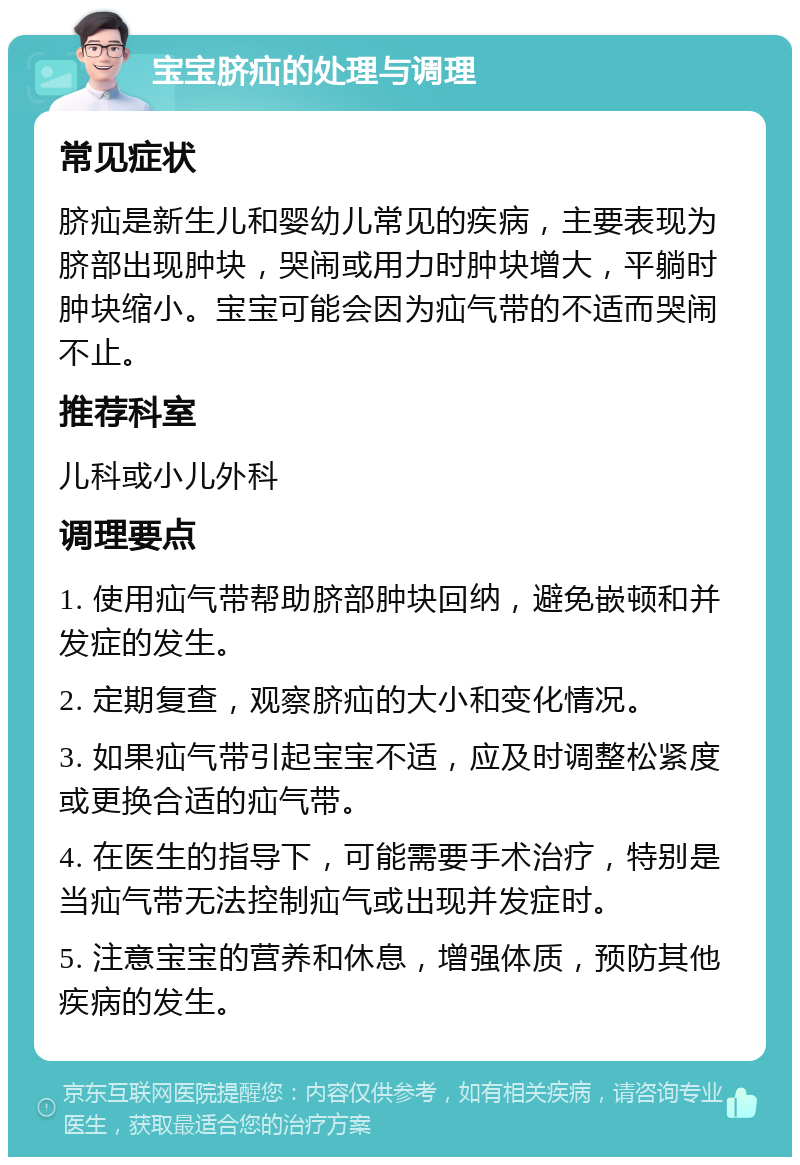 宝宝脐疝的处理与调理 常见症状 脐疝是新生儿和婴幼儿常见的疾病，主要表现为脐部出现肿块，哭闹或用力时肿块增大，平躺时肿块缩小。宝宝可能会因为疝气带的不适而哭闹不止。 推荐科室 儿科或小儿外科 调理要点 1. 使用疝气带帮助脐部肿块回纳，避免嵌顿和并发症的发生。 2. 定期复查，观察脐疝的大小和变化情况。 3. 如果疝气带引起宝宝不适，应及时调整松紧度或更换合适的疝气带。 4. 在医生的指导下，可能需要手术治疗，特别是当疝气带无法控制疝气或出现并发症时。 5. 注意宝宝的营养和休息，增强体质，预防其他疾病的发生。