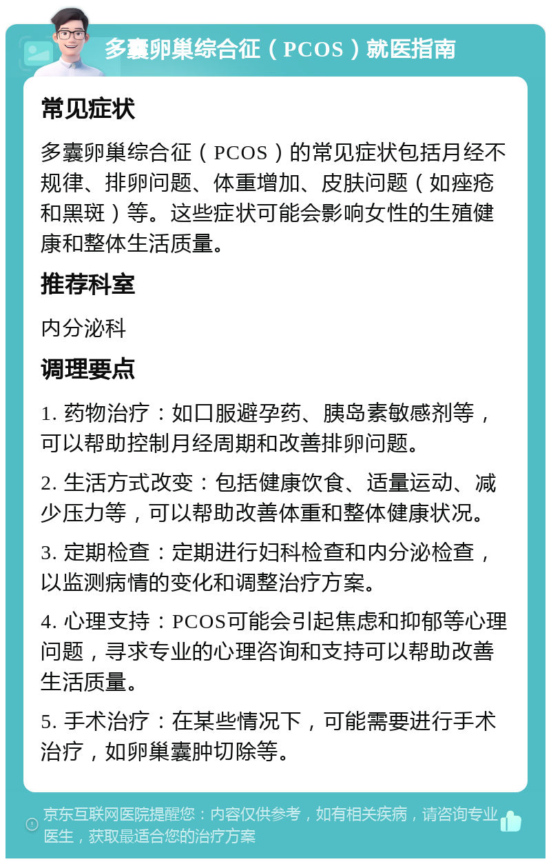 多囊卵巢综合征（PCOS）就医指南 常见症状 多囊卵巢综合征（PCOS）的常见症状包括月经不规律、排卵问题、体重增加、皮肤问题（如痤疮和黑斑）等。这些症状可能会影响女性的生殖健康和整体生活质量。 推荐科室 内分泌科 调理要点 1. 药物治疗：如口服避孕药、胰岛素敏感剂等，可以帮助控制月经周期和改善排卵问题。 2. 生活方式改变：包括健康饮食、适量运动、减少压力等，可以帮助改善体重和整体健康状况。 3. 定期检查：定期进行妇科检查和内分泌检查，以监测病情的变化和调整治疗方案。 4. 心理支持：PCOS可能会引起焦虑和抑郁等心理问题，寻求专业的心理咨询和支持可以帮助改善生活质量。 5. 手术治疗：在某些情况下，可能需要进行手术治疗，如卵巢囊肿切除等。