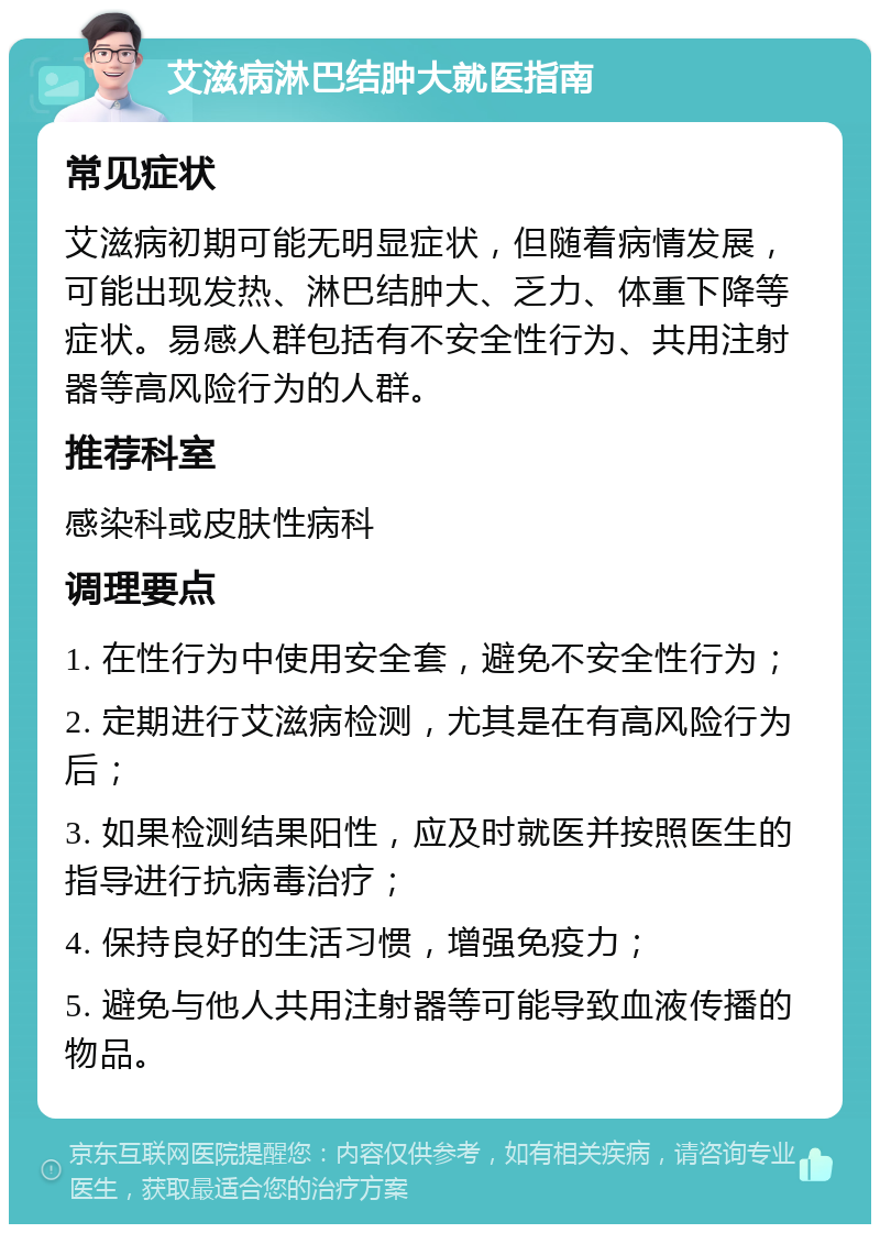 艾滋病淋巴结肿大就医指南 常见症状 艾滋病初期可能无明显症状，但随着病情发展，可能出现发热、淋巴结肿大、乏力、体重下降等症状。易感人群包括有不安全性行为、共用注射器等高风险行为的人群。 推荐科室 感染科或皮肤性病科 调理要点 1. 在性行为中使用安全套，避免不安全性行为； 2. 定期进行艾滋病检测，尤其是在有高风险行为后； 3. 如果检测结果阳性，应及时就医并按照医生的指导进行抗病毒治疗； 4. 保持良好的生活习惯，增强免疫力； 5. 避免与他人共用注射器等可能导致血液传播的物品。