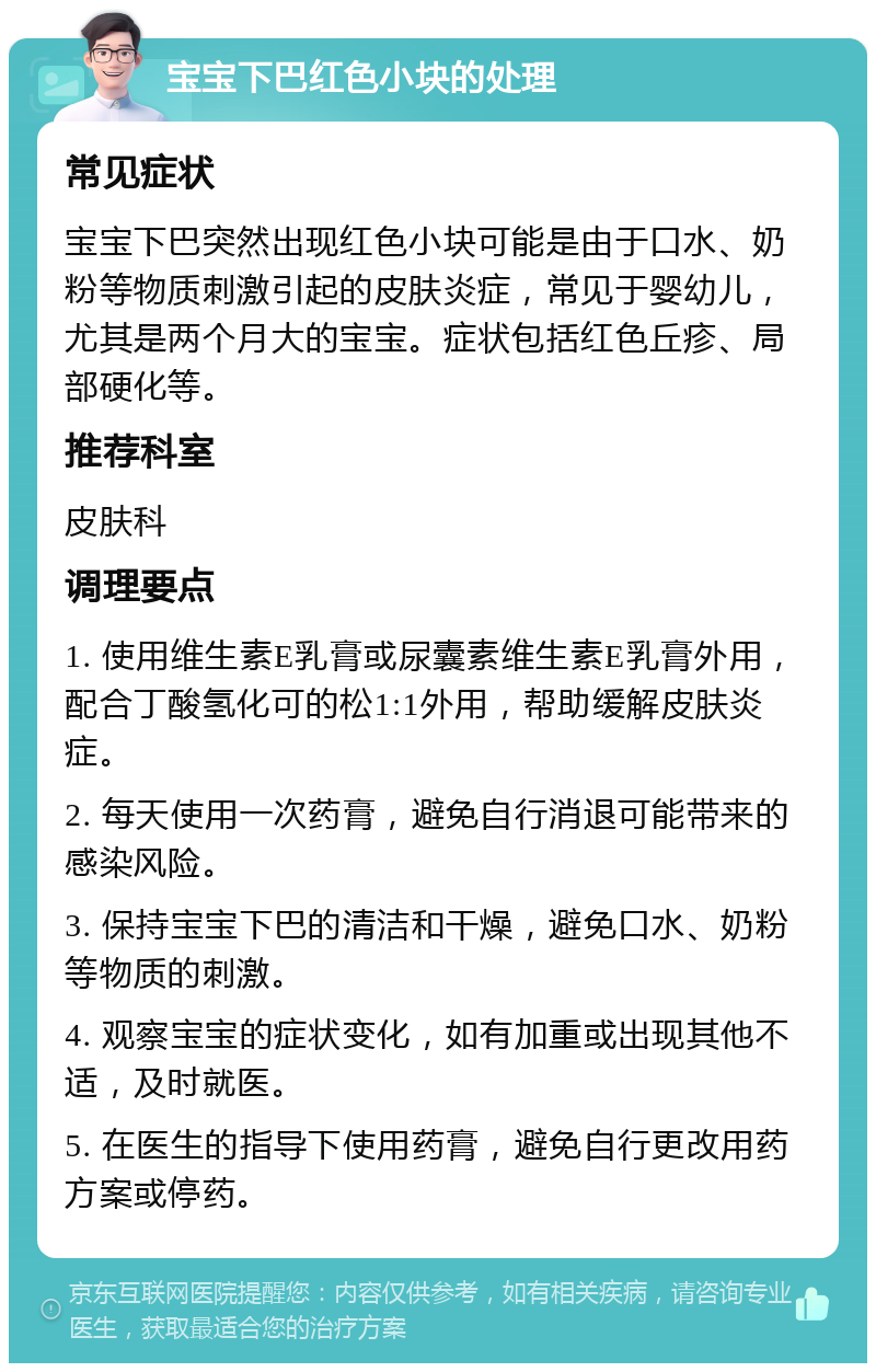 宝宝下巴红色小块的处理 常见症状 宝宝下巴突然出现红色小块可能是由于口水、奶粉等物质刺激引起的皮肤炎症，常见于婴幼儿，尤其是两个月大的宝宝。症状包括红色丘疹、局部硬化等。 推荐科室 皮肤科 调理要点 1. 使用维生素E乳膏或尿囊素维生素E乳膏外用，配合丁酸氢化可的松1:1外用，帮助缓解皮肤炎症。 2. 每天使用一次药膏，避免自行消退可能带来的感染风险。 3. 保持宝宝下巴的清洁和干燥，避免口水、奶粉等物质的刺激。 4. 观察宝宝的症状变化，如有加重或出现其他不适，及时就医。 5. 在医生的指导下使用药膏，避免自行更改用药方案或停药。