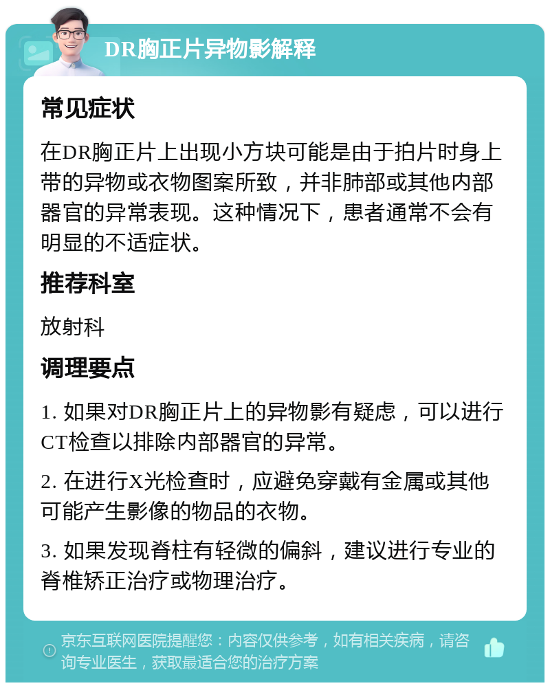 DR胸正片异物影解释 常见症状 在DR胸正片上出现小方块可能是由于拍片时身上带的异物或衣物图案所致，并非肺部或其他内部器官的异常表现。这种情况下，患者通常不会有明显的不适症状。 推荐科室 放射科 调理要点 1. 如果对DR胸正片上的异物影有疑虑，可以进行CT检查以排除内部器官的异常。 2. 在进行X光检查时，应避免穿戴有金属或其他可能产生影像的物品的衣物。 3. 如果发现脊柱有轻微的偏斜，建议进行专业的脊椎矫正治疗或物理治疗。