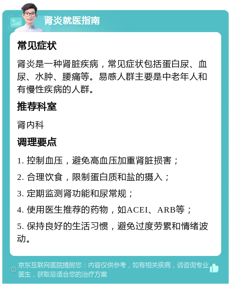 肾炎就医指南 常见症状 肾炎是一种肾脏疾病，常见症状包括蛋白尿、血尿、水肿、腰痛等。易感人群主要是中老年人和有慢性疾病的人群。 推荐科室 肾内科 调理要点 1. 控制血压，避免高血压加重肾脏损害； 2. 合理饮食，限制蛋白质和盐的摄入； 3. 定期监测肾功能和尿常规； 4. 使用医生推荐的药物，如ACEI、ARB等； 5. 保持良好的生活习惯，避免过度劳累和情绪波动。