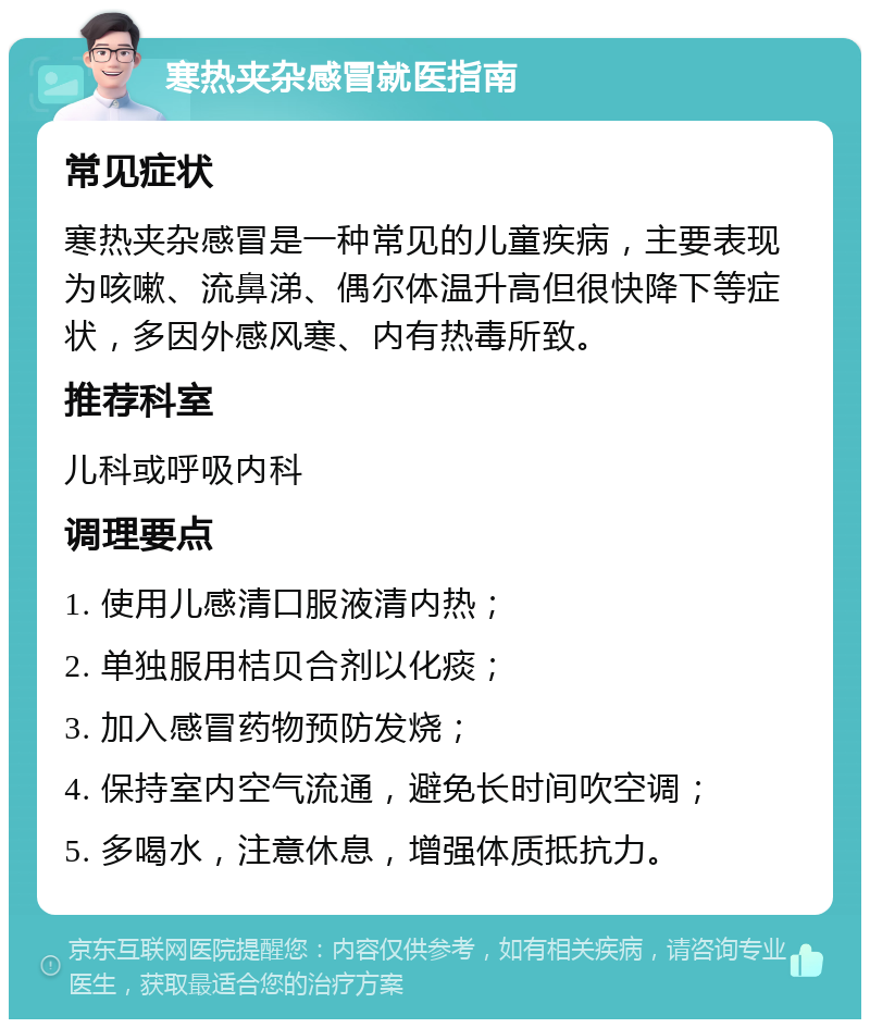 寒热夹杂感冒就医指南 常见症状 寒热夹杂感冒是一种常见的儿童疾病，主要表现为咳嗽、流鼻涕、偶尔体温升高但很快降下等症状，多因外感风寒、内有热毒所致。 推荐科室 儿科或呼吸内科 调理要点 1. 使用儿感清口服液清内热； 2. 单独服用桔贝合剂以化痰； 3. 加入感冒药物预防发烧； 4. 保持室内空气流通，避免长时间吹空调； 5. 多喝水，注意休息，增强体质抵抗力。