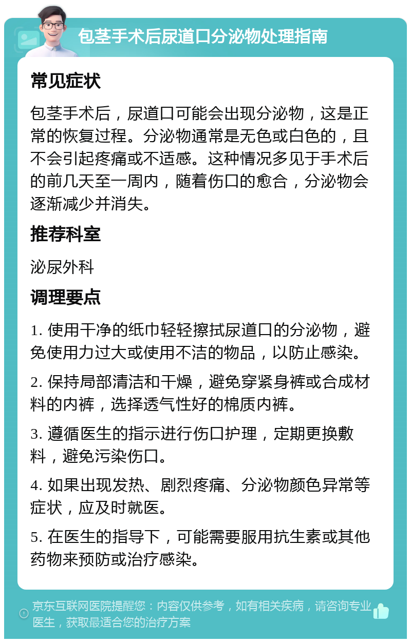 包茎手术后尿道口分泌物处理指南 常见症状 包茎手术后，尿道口可能会出现分泌物，这是正常的恢复过程。分泌物通常是无色或白色的，且不会引起疼痛或不适感。这种情况多见于手术后的前几天至一周内，随着伤口的愈合，分泌物会逐渐减少并消失。 推荐科室 泌尿外科 调理要点 1. 使用干净的纸巾轻轻擦拭尿道口的分泌物，避免使用力过大或使用不洁的物品，以防止感染。 2. 保持局部清洁和干燥，避免穿紧身裤或合成材料的内裤，选择透气性好的棉质内裤。 3. 遵循医生的指示进行伤口护理，定期更换敷料，避免污染伤口。 4. 如果出现发热、剧烈疼痛、分泌物颜色异常等症状，应及时就医。 5. 在医生的指导下，可能需要服用抗生素或其他药物来预防或治疗感染。