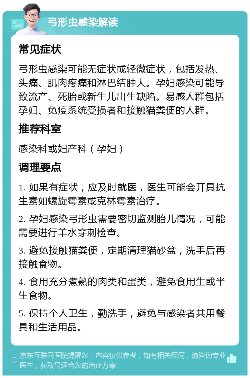 弓形虫感染解读 常见症状 弓形虫感染可能无症状或轻微症状，包括发热、头痛、肌肉疼痛和淋巴结肿大。孕妇感染可能导致流产、死胎或新生儿出生缺陷。易感人群包括孕妇、免疫系统受损者和接触猫粪便的人群。 推荐科室 感染科或妇产科（孕妇） 调理要点 1. 如果有症状，应及时就医，医生可能会开具抗生素如螺旋霉素或克林霉素治疗。 2. 孕妇感染弓形虫需要密切监测胎儿情况，可能需要进行羊水穿刺检查。 3. 避免接触猫粪便，定期清理猫砂盆，洗手后再接触食物。 4. 食用充分煮熟的肉类和蛋类，避免食用生或半生食物。 5. 保持个人卫生，勤洗手，避免与感染者共用餐具和生活用品。