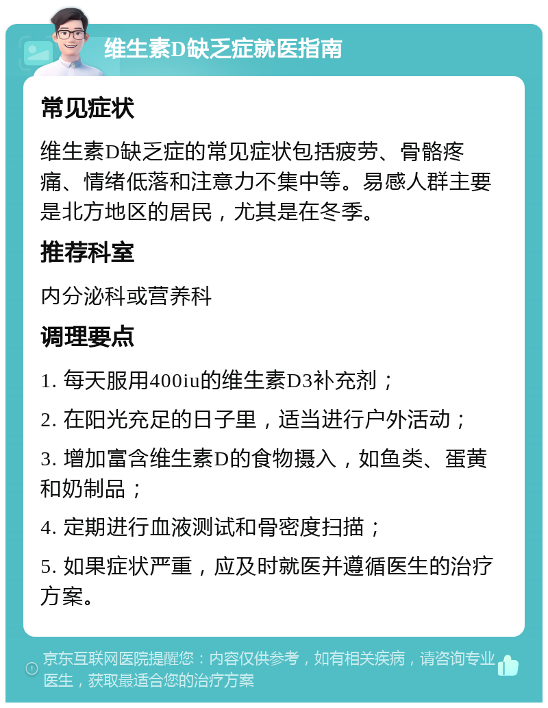 维生素D缺乏症就医指南 常见症状 维生素D缺乏症的常见症状包括疲劳、骨骼疼痛、情绪低落和注意力不集中等。易感人群主要是北方地区的居民，尤其是在冬季。 推荐科室 内分泌科或营养科 调理要点 1. 每天服用400iu的维生素D3补充剂； 2. 在阳光充足的日子里，适当进行户外活动； 3. 增加富含维生素D的食物摄入，如鱼类、蛋黄和奶制品； 4. 定期进行血液测试和骨密度扫描； 5. 如果症状严重，应及时就医并遵循医生的治疗方案。