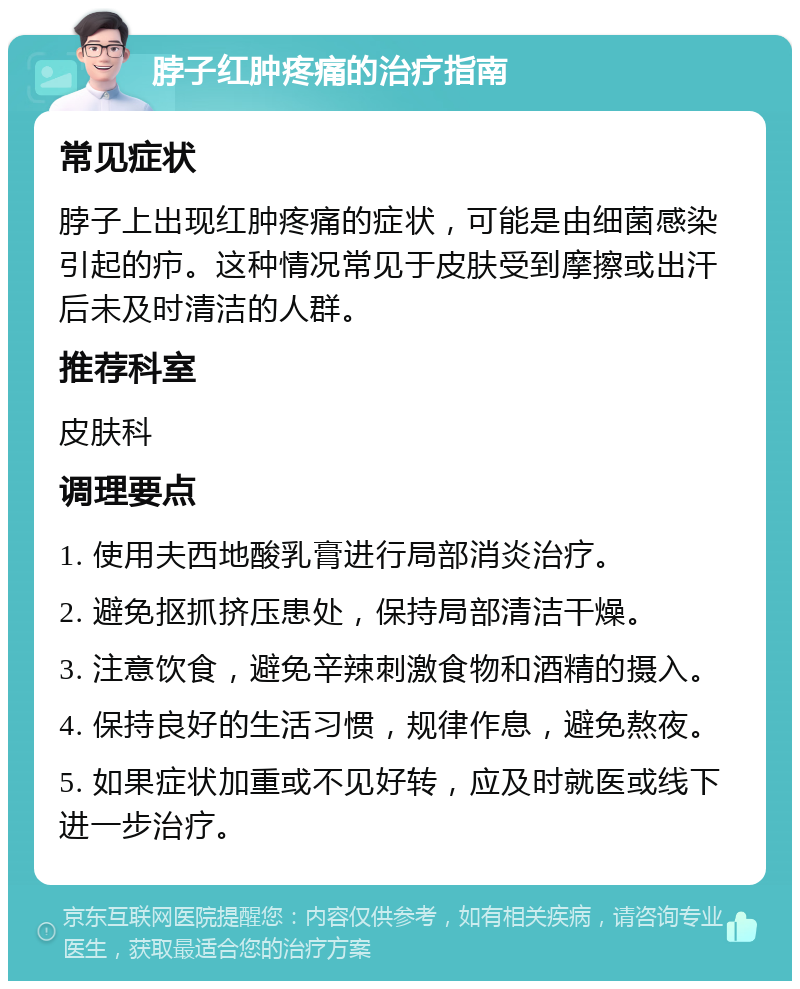 脖子红肿疼痛的治疗指南 常见症状 脖子上出现红肿疼痛的症状，可能是由细菌感染引起的疖。这种情况常见于皮肤受到摩擦或出汗后未及时清洁的人群。 推荐科室 皮肤科 调理要点 1. 使用夫西地酸乳膏进行局部消炎治疗。 2. 避免抠抓挤压患处，保持局部清洁干燥。 3. 注意饮食，避免辛辣刺激食物和酒精的摄入。 4. 保持良好的生活习惯，规律作息，避免熬夜。 5. 如果症状加重或不见好转，应及时就医或线下进一步治疗。