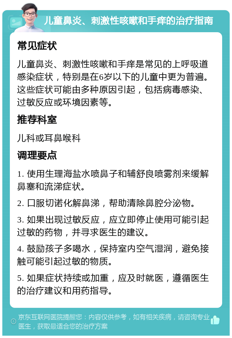 儿童鼻炎、刺激性咳嗽和手痒的治疗指南 常见症状 儿童鼻炎、刺激性咳嗽和手痒是常见的上呼吸道感染症状，特别是在6岁以下的儿童中更为普遍。这些症状可能由多种原因引起，包括病毒感染、过敏反应或环境因素等。 推荐科室 儿科或耳鼻喉科 调理要点 1. 使用生理海盐水喷鼻子和辅舒良喷雾剂来缓解鼻塞和流涕症状。 2. 口服切诺化解鼻涕，帮助清除鼻腔分泌物。 3. 如果出现过敏反应，应立即停止使用可能引起过敏的药物，并寻求医生的建议。 4. 鼓励孩子多喝水，保持室内空气湿润，避免接触可能引起过敏的物质。 5. 如果症状持续或加重，应及时就医，遵循医生的治疗建议和用药指导。