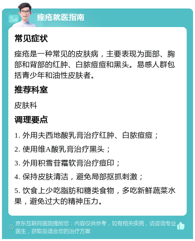 痤疮就医指南 常见症状 痤疮是一种常见的皮肤病，主要表现为面部、胸部和背部的红肿、白脓痘痘和黑头。易感人群包括青少年和油性皮肤者。 推荐科室 皮肤科 调理要点 1. 外用夫西地酸乳膏治疗红肿、白脓痘痘； 2. 使用维A酸乳膏治疗黑头； 3. 外用积雪苷霜软膏治疗痘印； 4. 保持皮肤清洁，避免局部抠抓刺激； 5. 饮食上少吃脂肪和糖类食物，多吃新鲜蔬菜水果，避免过大的精神压力。