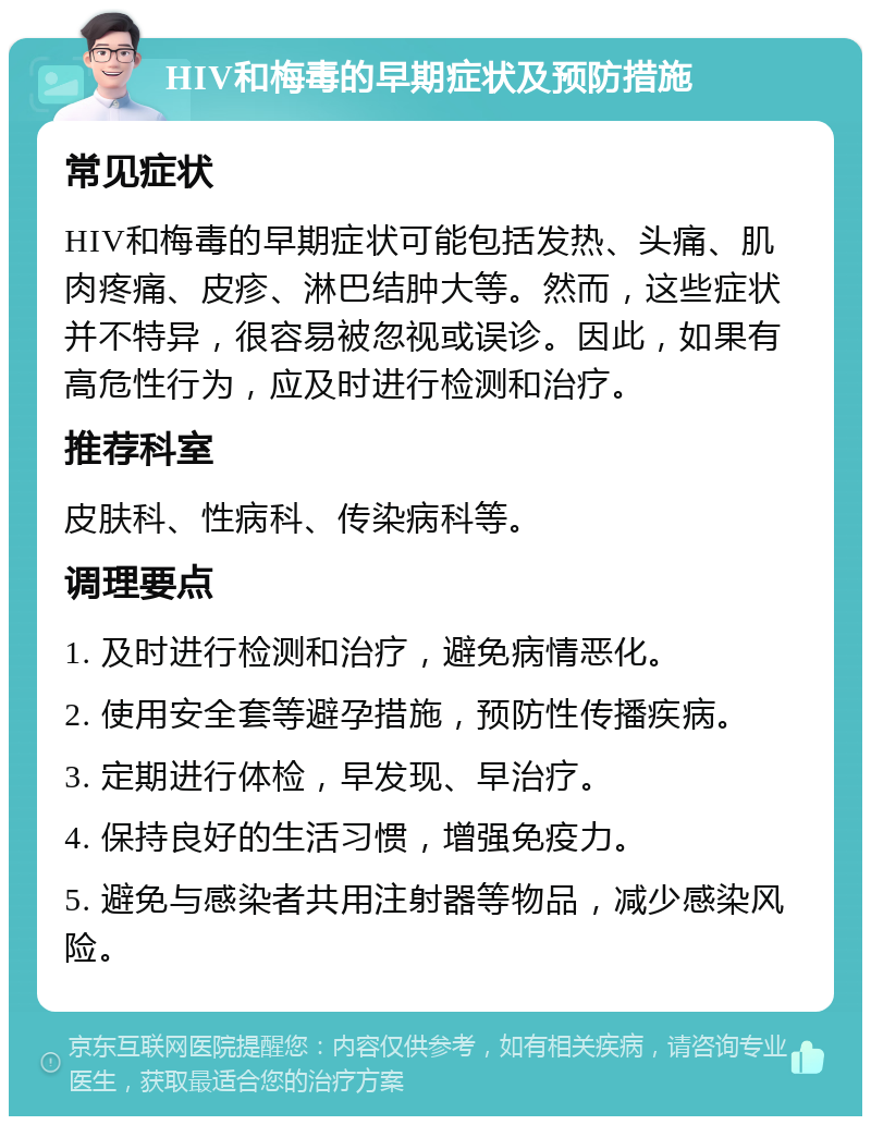 HIV和梅毒的早期症状及预防措施 常见症状 HIV和梅毒的早期症状可能包括发热、头痛、肌肉疼痛、皮疹、淋巴结肿大等。然而，这些症状并不特异，很容易被忽视或误诊。因此，如果有高危性行为，应及时进行检测和治疗。 推荐科室 皮肤科、性病科、传染病科等。 调理要点 1. 及时进行检测和治疗，避免病情恶化。 2. 使用安全套等避孕措施，预防性传播疾病。 3. 定期进行体检，早发现、早治疗。 4. 保持良好的生活习惯，增强免疫力。 5. 避免与感染者共用注射器等物品，减少感染风险。