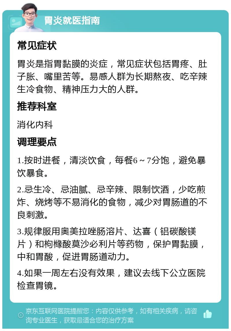 胃炎就医指南 常见症状 胃炎是指胃黏膜的炎症，常见症状包括胃疼、肚子胀、嘴里苦等。易感人群为长期熬夜、吃辛辣生冷食物、精神压力大的人群。 推荐科室 消化内科 调理要点 1.按时进餐，清淡饮食，每餐6～7分饱，避免暴饮暴食。 2.忌生冷、忌油腻、忌辛辣、限制饮酒，少吃煎炸、烧烤等不易消化的食物，减少对胃肠道的不良刺激。 3.规律服用奥美拉唑肠溶片、达喜（铝碳酸镁片）和枸橼酸莫沙必利片等药物，保护胃黏膜，中和胃酸，促进胃肠道动力。 4.如果一周左右没有效果，建议去线下公立医院检查胃镜。