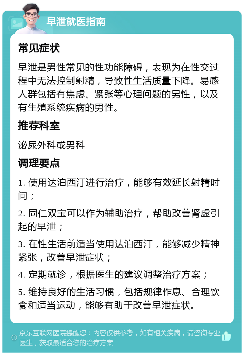 早泄就医指南 常见症状 早泄是男性常见的性功能障碍，表现为在性交过程中无法控制射精，导致性生活质量下降。易感人群包括有焦虑、紧张等心理问题的男性，以及有生殖系统疾病的男性。 推荐科室 泌尿外科或男科 调理要点 1. 使用达泊西汀进行治疗，能够有效延长射精时间； 2. 同仁双宝可以作为辅助治疗，帮助改善肾虚引起的早泄； 3. 在性生活前适当使用达泊西汀，能够减少精神紧张，改善早泄症状； 4. 定期就诊，根据医生的建议调整治疗方案； 5. 维持良好的生活习惯，包括规律作息、合理饮食和适当运动，能够有助于改善早泄症状。