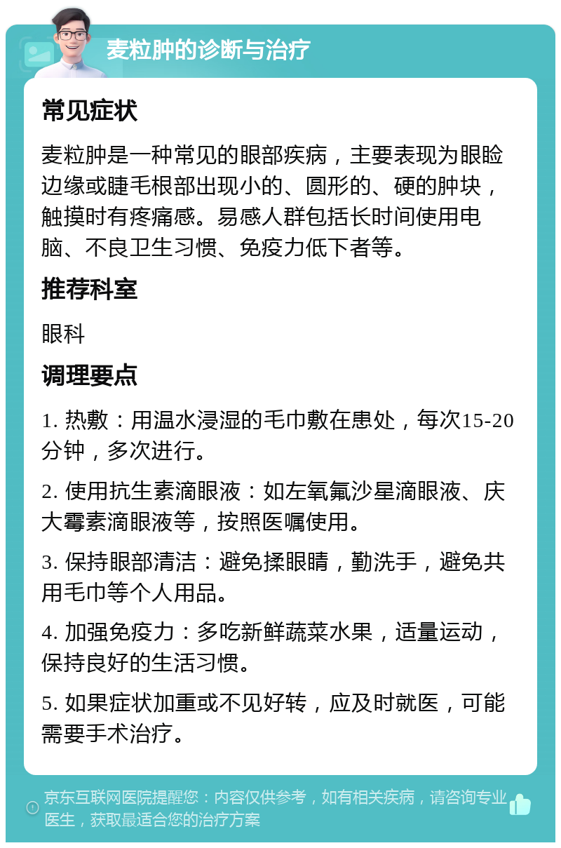 麦粒肿的诊断与治疗 常见症状 麦粒肿是一种常见的眼部疾病，主要表现为眼睑边缘或睫毛根部出现小的、圆形的、硬的肿块，触摸时有疼痛感。易感人群包括长时间使用电脑、不良卫生习惯、免疫力低下者等。 推荐科室 眼科 调理要点 1. 热敷：用温水浸湿的毛巾敷在患处，每次15-20分钟，多次进行。 2. 使用抗生素滴眼液：如左氧氟沙星滴眼液、庆大霉素滴眼液等，按照医嘱使用。 3. 保持眼部清洁：避免揉眼睛，勤洗手，避免共用毛巾等个人用品。 4. 加强免疫力：多吃新鲜蔬菜水果，适量运动，保持良好的生活习惯。 5. 如果症状加重或不见好转，应及时就医，可能需要手术治疗。