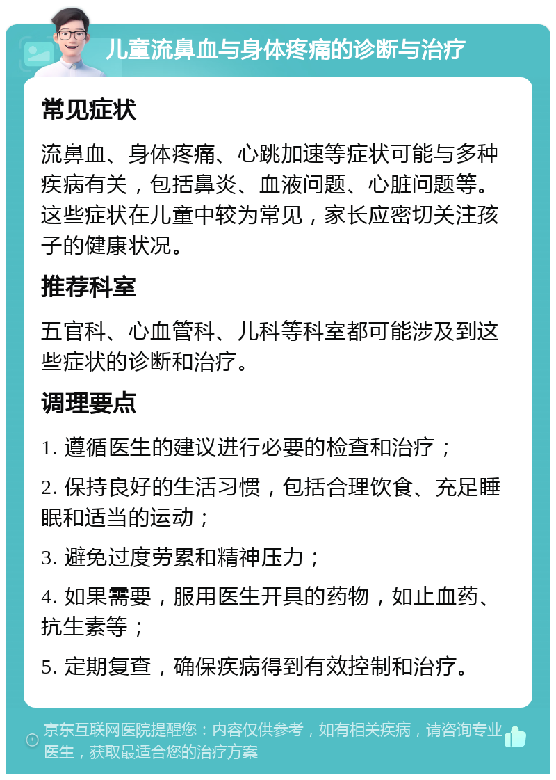 儿童流鼻血与身体疼痛的诊断与治疗 常见症状 流鼻血、身体疼痛、心跳加速等症状可能与多种疾病有关，包括鼻炎、血液问题、心脏问题等。这些症状在儿童中较为常见，家长应密切关注孩子的健康状况。 推荐科室 五官科、心血管科、儿科等科室都可能涉及到这些症状的诊断和治疗。 调理要点 1. 遵循医生的建议进行必要的检查和治疗； 2. 保持良好的生活习惯，包括合理饮食、充足睡眠和适当的运动； 3. 避免过度劳累和精神压力； 4. 如果需要，服用医生开具的药物，如止血药、抗生素等； 5. 定期复查，确保疾病得到有效控制和治疗。