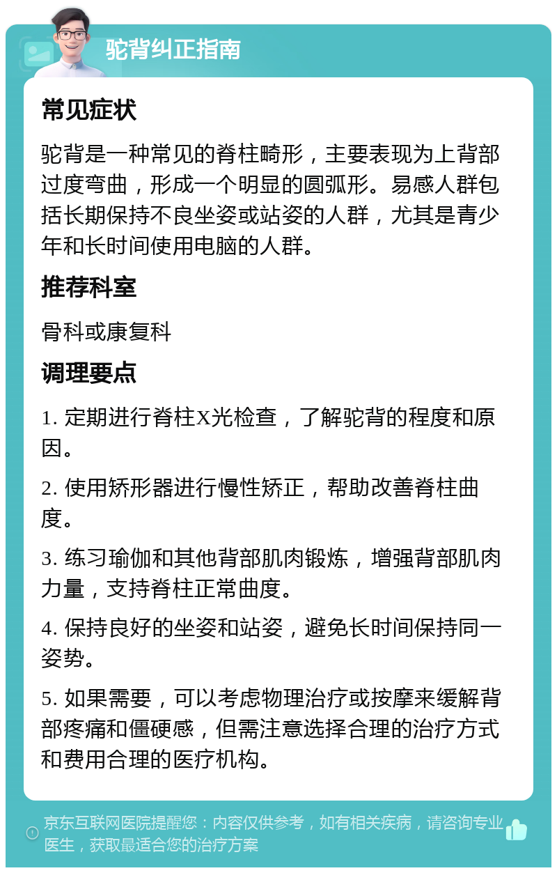 驼背纠正指南 常见症状 驼背是一种常见的脊柱畸形，主要表现为上背部过度弯曲，形成一个明显的圆弧形。易感人群包括长期保持不良坐姿或站姿的人群，尤其是青少年和长时间使用电脑的人群。 推荐科室 骨科或康复科 调理要点 1. 定期进行脊柱X光检查，了解驼背的程度和原因。 2. 使用矫形器进行慢性矫正，帮助改善脊柱曲度。 3. 练习瑜伽和其他背部肌肉锻炼，增强背部肌肉力量，支持脊柱正常曲度。 4. 保持良好的坐姿和站姿，避免长时间保持同一姿势。 5. 如果需要，可以考虑物理治疗或按摩来缓解背部疼痛和僵硬感，但需注意选择合理的治疗方式和费用合理的医疗机构。