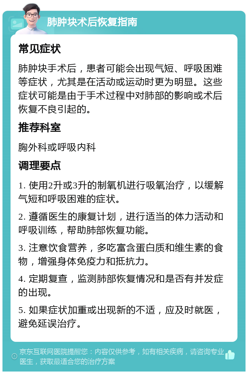 肺肿块术后恢复指南 常见症状 肺肿块手术后，患者可能会出现气短、呼吸困难等症状，尤其是在活动或运动时更为明显。这些症状可能是由于手术过程中对肺部的影响或术后恢复不良引起的。 推荐科室 胸外科或呼吸内科 调理要点 1. 使用2升或3升的制氧机进行吸氧治疗，以缓解气短和呼吸困难的症状。 2. 遵循医生的康复计划，进行适当的体力活动和呼吸训练，帮助肺部恢复功能。 3. 注意饮食营养，多吃富含蛋白质和维生素的食物，增强身体免疫力和抵抗力。 4. 定期复查，监测肺部恢复情况和是否有并发症的出现。 5. 如果症状加重或出现新的不适，应及时就医，避免延误治疗。