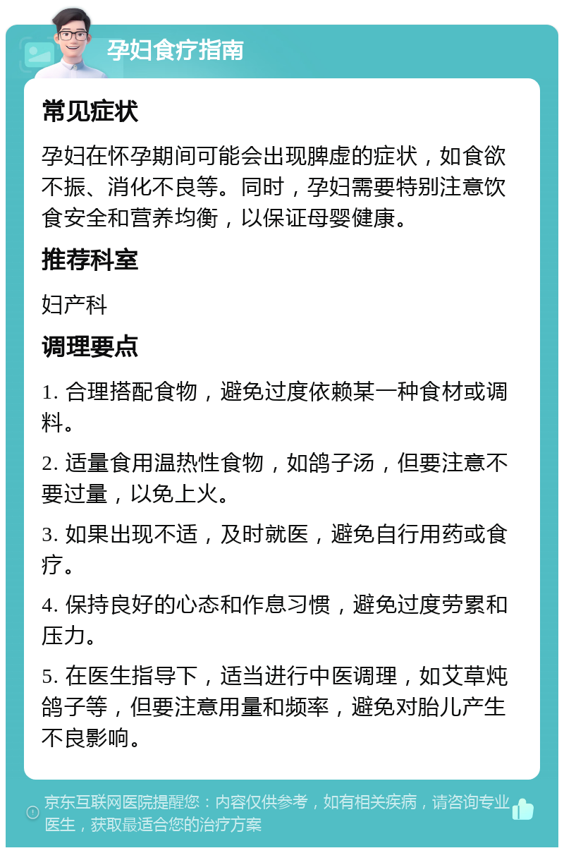 孕妇食疗指南 常见症状 孕妇在怀孕期间可能会出现脾虚的症状，如食欲不振、消化不良等。同时，孕妇需要特别注意饮食安全和营养均衡，以保证母婴健康。 推荐科室 妇产科 调理要点 1. 合理搭配食物，避免过度依赖某一种食材或调料。 2. 适量食用温热性食物，如鸽子汤，但要注意不要过量，以免上火。 3. 如果出现不适，及时就医，避免自行用药或食疗。 4. 保持良好的心态和作息习惯，避免过度劳累和压力。 5. 在医生指导下，适当进行中医调理，如艾草炖鸽子等，但要注意用量和频率，避免对胎儿产生不良影响。