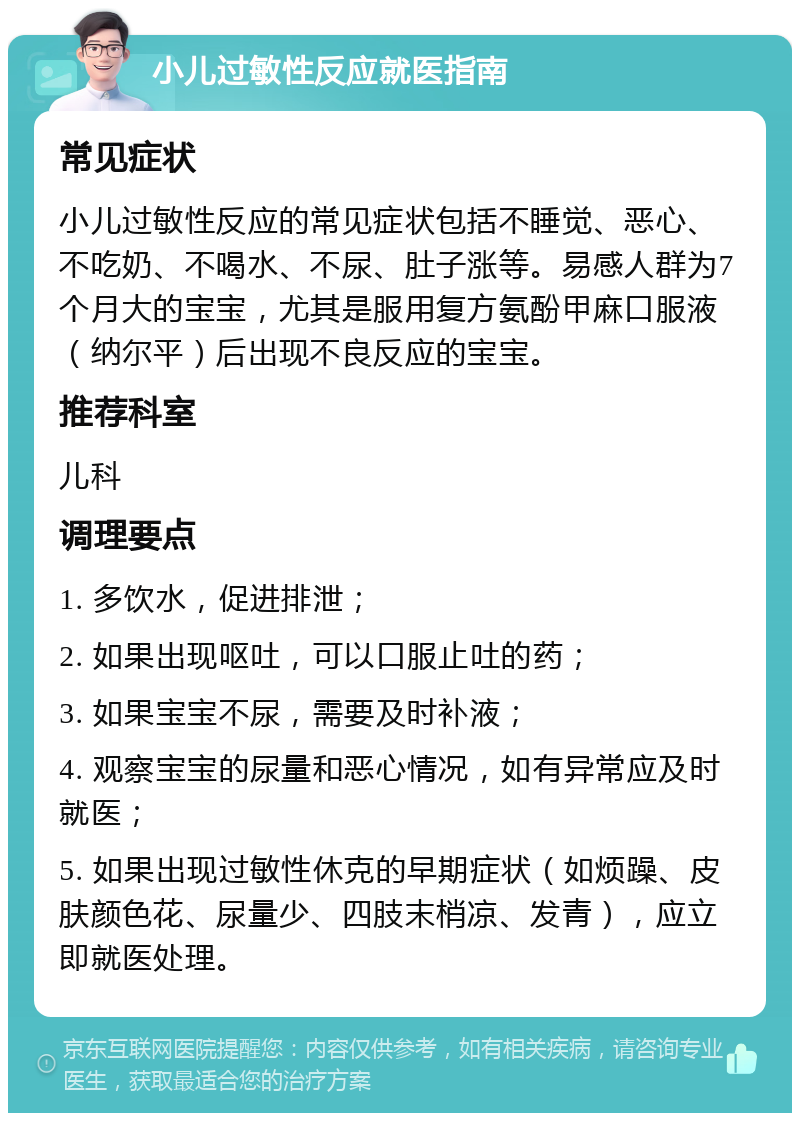 小儿过敏性反应就医指南 常见症状 小儿过敏性反应的常见症状包括不睡觉、恶心、不吃奶、不喝水、不尿、肚子涨等。易感人群为7个月大的宝宝，尤其是服用复方氨酚甲麻口服液（纳尔平）后出现不良反应的宝宝。 推荐科室 儿科 调理要点 1. 多饮水，促进排泄； 2. 如果出现呕吐，可以口服止吐的药； 3. 如果宝宝不尿，需要及时补液； 4. 观察宝宝的尿量和恶心情况，如有异常应及时就医； 5. 如果出现过敏性休克的早期症状（如烦躁、皮肤颜色花、尿量少、四肢末梢凉、发青），应立即就医处理。