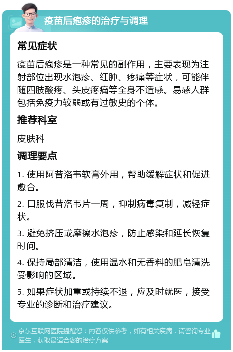 疫苗后疱疹的治疗与调理 常见症状 疫苗后疱疹是一种常见的副作用，主要表现为注射部位出现水泡疹、红肿、疼痛等症状，可能伴随四肢酸疼、头皮疼痛等全身不适感。易感人群包括免疫力较弱或有过敏史的个体。 推荐科室 皮肤科 调理要点 1. 使用阿昔洛韦软膏外用，帮助缓解症状和促进愈合。 2. 口服伐昔洛韦片一周，抑制病毒复制，减轻症状。 3. 避免挤压或摩擦水泡疹，防止感染和延长恢复时间。 4. 保持局部清洁，使用温水和无香料的肥皂清洗受影响的区域。 5. 如果症状加重或持续不退，应及时就医，接受专业的诊断和治疗建议。