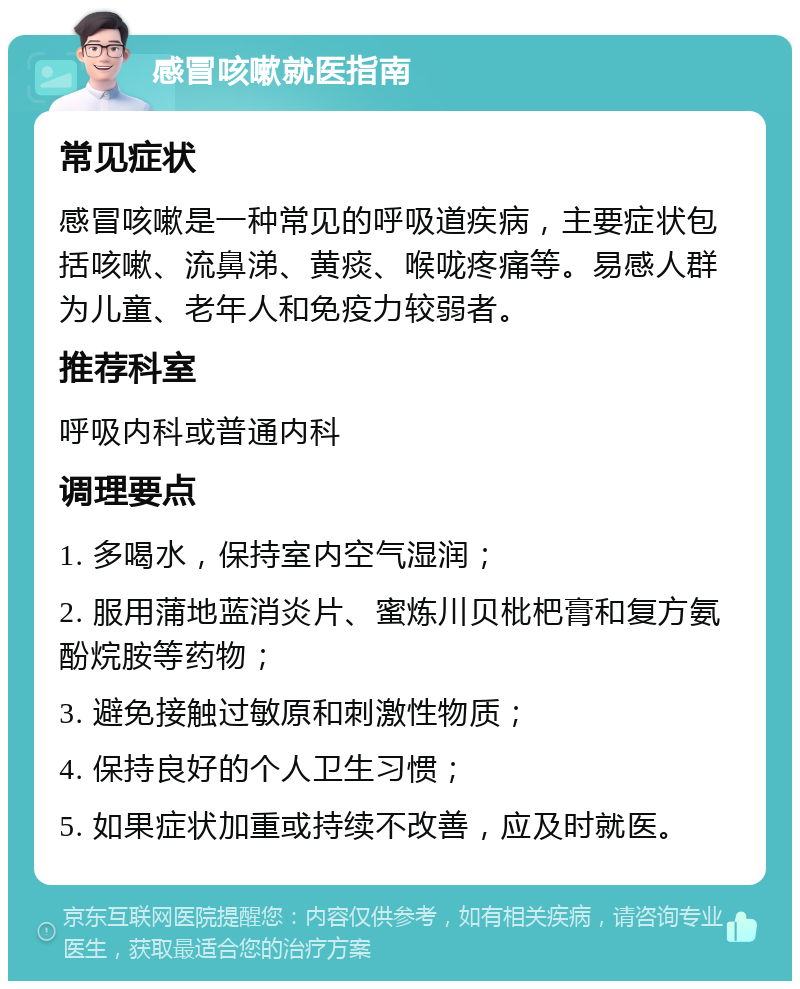 感冒咳嗽就医指南 常见症状 感冒咳嗽是一种常见的呼吸道疾病，主要症状包括咳嗽、流鼻涕、黄痰、喉咙疼痛等。易感人群为儿童、老年人和免疫力较弱者。 推荐科室 呼吸内科或普通内科 调理要点 1. 多喝水，保持室内空气湿润； 2. 服用蒲地蓝消炎片、蜜炼川贝枇杷膏和复方氨酚烷胺等药物； 3. 避免接触过敏原和刺激性物质； 4. 保持良好的个人卫生习惯； 5. 如果症状加重或持续不改善，应及时就医。