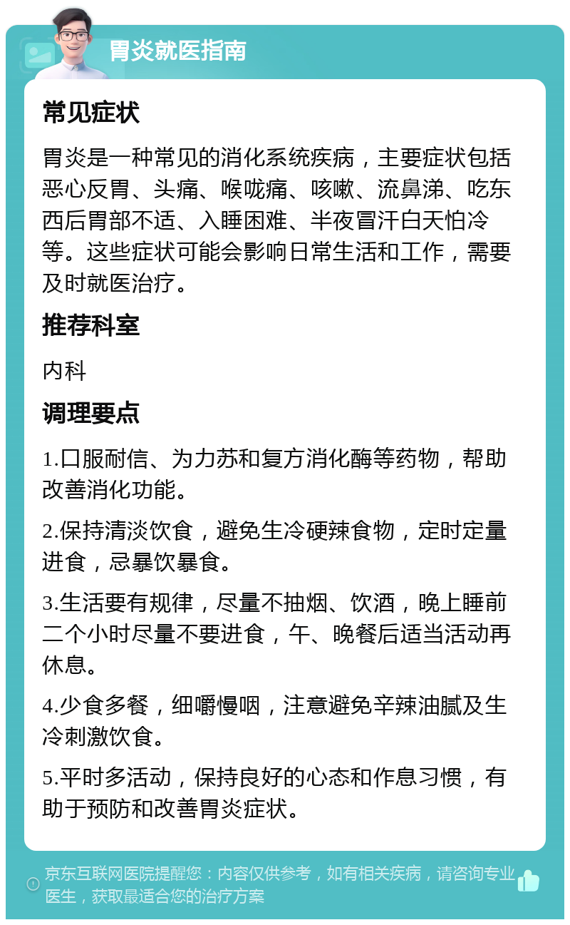 胃炎就医指南 常见症状 胃炎是一种常见的消化系统疾病，主要症状包括恶心反胃、头痛、喉咙痛、咳嗽、流鼻涕、吃东西后胃部不适、入睡困难、半夜冒汗白天怕冷等。这些症状可能会影响日常生活和工作，需要及时就医治疗。 推荐科室 内科 调理要点 1.口服耐信、为力苏和复方消化酶等药物，帮助改善消化功能。 2.保持清淡饮食，避免生冷硬辣食物，定时定量进食，忌暴饮暴食。 3.生活要有规律，尽量不抽烟、饮酒，晚上睡前二个小时尽量不要进食，午、晚餐后适当活动再休息。 4.少食多餐，细嚼慢咽，注意避免辛辣油腻及生冷刺激饮食。 5.平时多活动，保持良好的心态和作息习惯，有助于预防和改善胃炎症状。