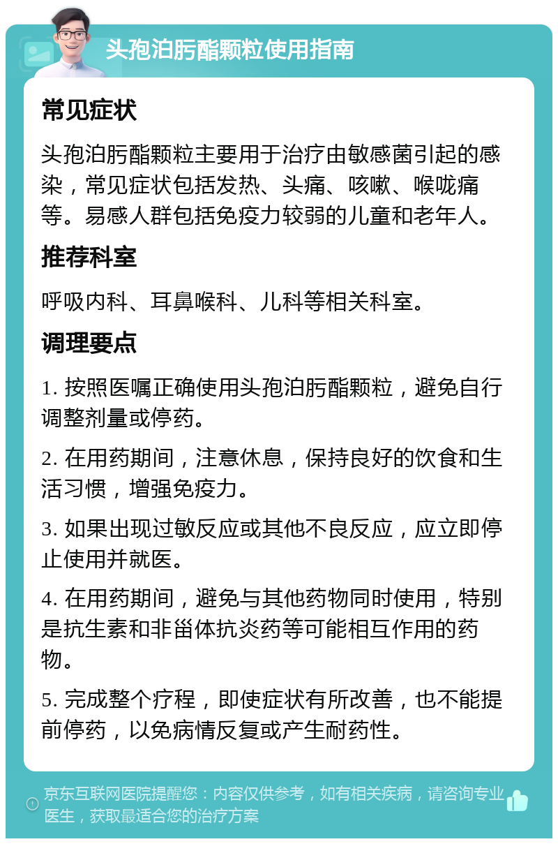 头孢泊肟酯颗粒使用指南 常见症状 头孢泊肟酯颗粒主要用于治疗由敏感菌引起的感染，常见症状包括发热、头痛、咳嗽、喉咙痛等。易感人群包括免疫力较弱的儿童和老年人。 推荐科室 呼吸内科、耳鼻喉科、儿科等相关科室。 调理要点 1. 按照医嘱正确使用头孢泊肟酯颗粒，避免自行调整剂量或停药。 2. 在用药期间，注意休息，保持良好的饮食和生活习惯，增强免疫力。 3. 如果出现过敏反应或其他不良反应，应立即停止使用并就医。 4. 在用药期间，避免与其他药物同时使用，特别是抗生素和非甾体抗炎药等可能相互作用的药物。 5. 完成整个疗程，即使症状有所改善，也不能提前停药，以免病情反复或产生耐药性。